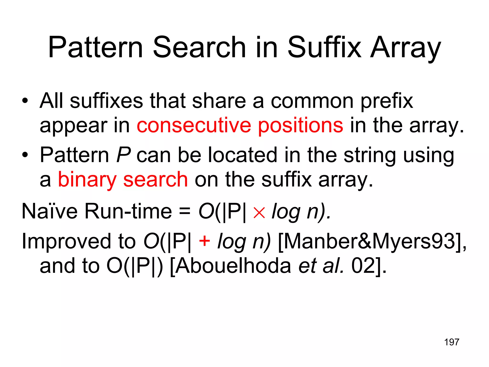 Pattern Search in Suffix Array All suffixes that share a common prefix appear in  consecutive positions  in the array. Pattern  P  can be located in the string using a  binary search  on the suffix array. Naïve Run-time =  O (|P|     log n). Improved to  O (|P|  +   log n)  [Manber&Myers93], and to O(|P|) [Abouelhoda  et al.  02]. 