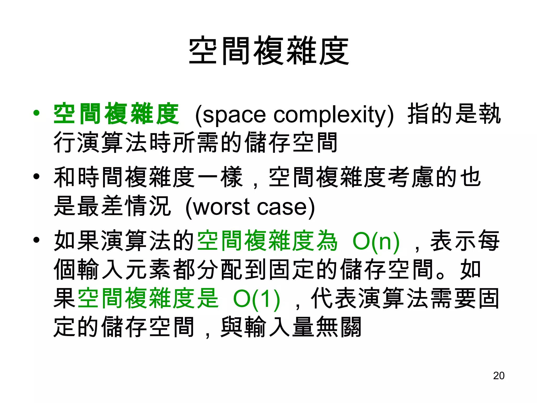 空間複雜度 空間複雜度   (space complexity)  指的是執行演算法時所需的儲存空間 和時間複雜度一樣，空間複雜度考慮的也是最差情況  (worst case) 如果演算法的 空間複雜度為  O(n) ，表示每個輸入元素都分配到固定的儲存空間。如果 空間複雜度是  O(1) ，代表演算法需要固定的儲存空間，與輸入量無關 