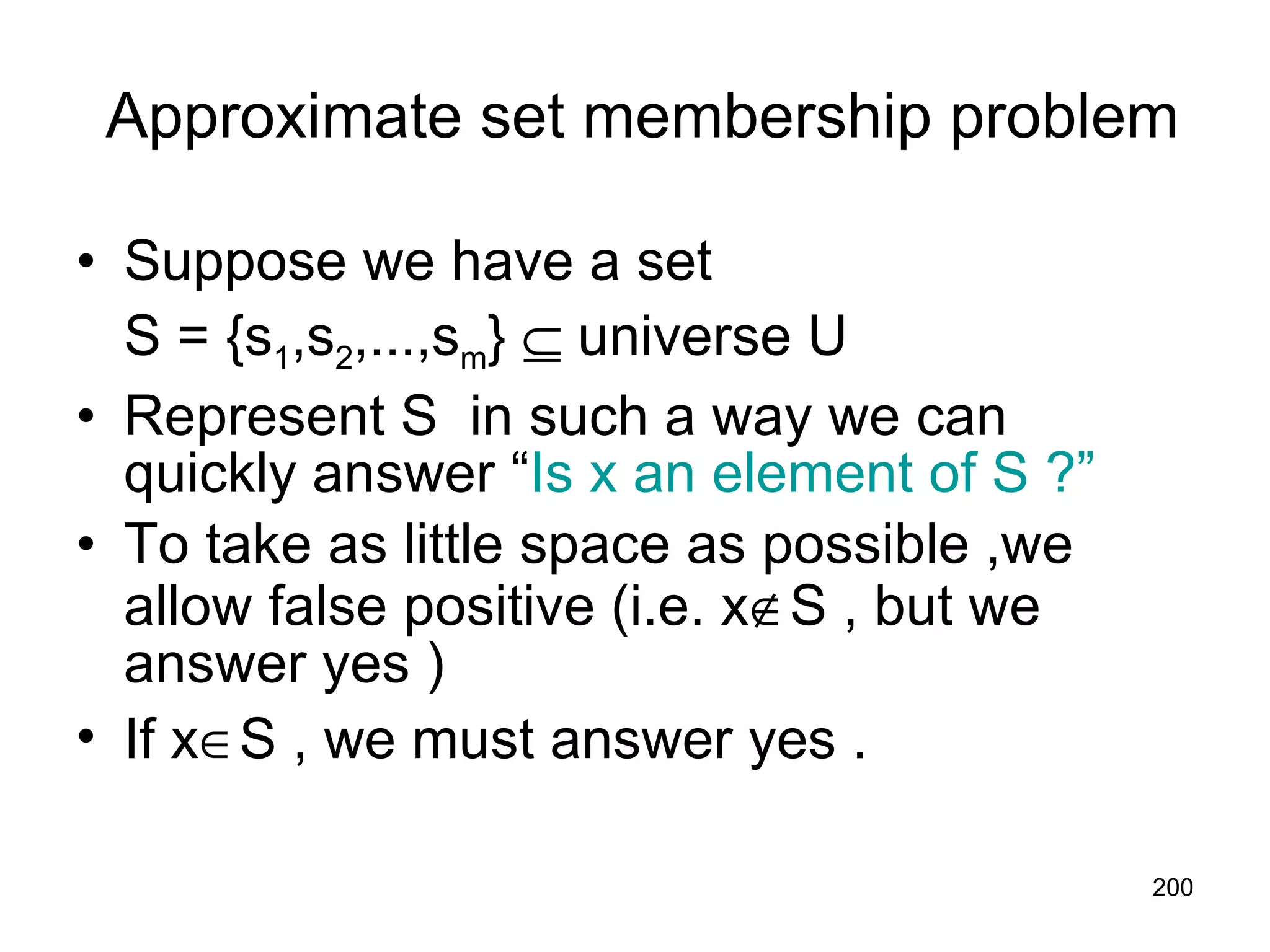 Approximate set membership problem Suppose we have a set  S = {s 1 ,s 2 ,...,s m }    universe U Represent S  in such a way we can quickly answer “ Is x an element of S ?” To take as little space as possible ,we allow false positive (i.e. x  S , but we answer yes ) If x  S , we must answer yes . 