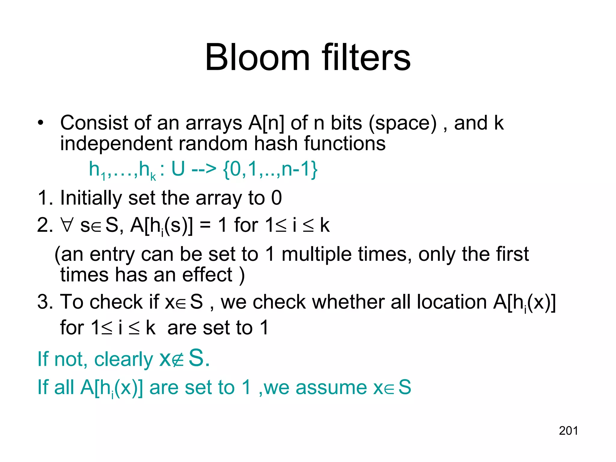 Bloom filters Consist of an arrays A[n] of n bits (space) , and k independent random hash functions  h 1 ,…,h k  : U --> {0,1,..,n-1} 1. Initially set the array to 0  2.    s  S, A[h i (s)] = 1 for 1   i    k (an entry can be set to 1 multiple times, only the first times has an effect ) 3. To check if x  S , we check whether all location A[h i (x)] for 1   i    k  are set to 1 If not, clearly  x  S.  If all A[h i (x)] are set to 1 ,we assume x  S 