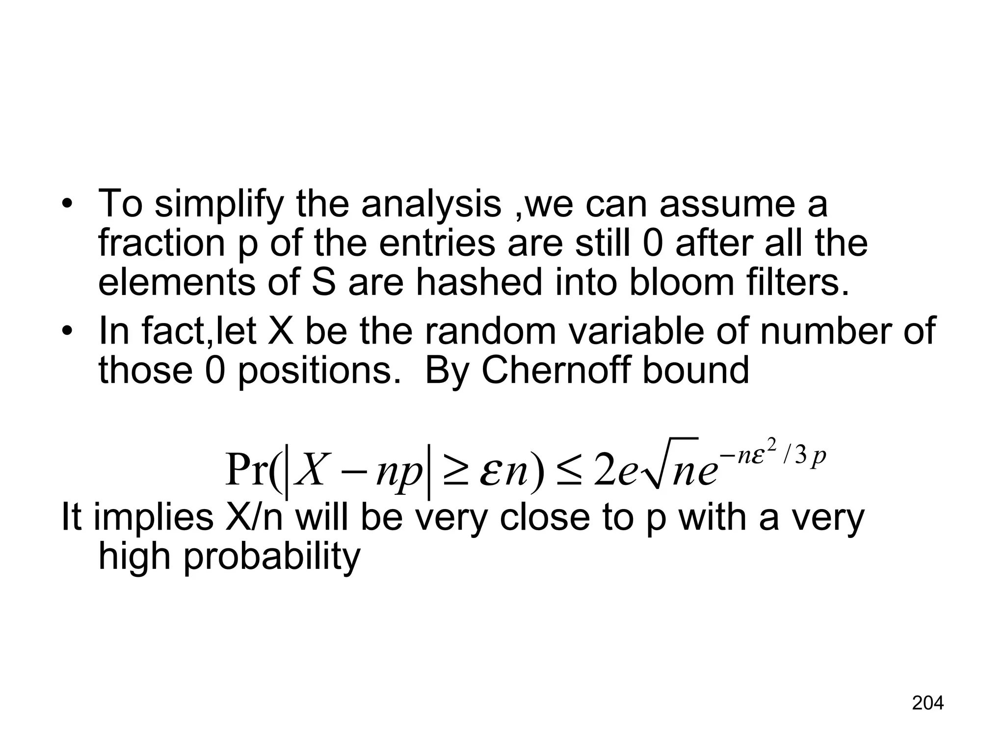 To simplify the analysis ,we can assume a fraction p of the entries are still 0 after all the elements of S are hashed into bloom filters. In fact,let X be the random variable of number of those 0 positions.  By Chernoff bound    It implies X/n will be very close to p with a very high probability 