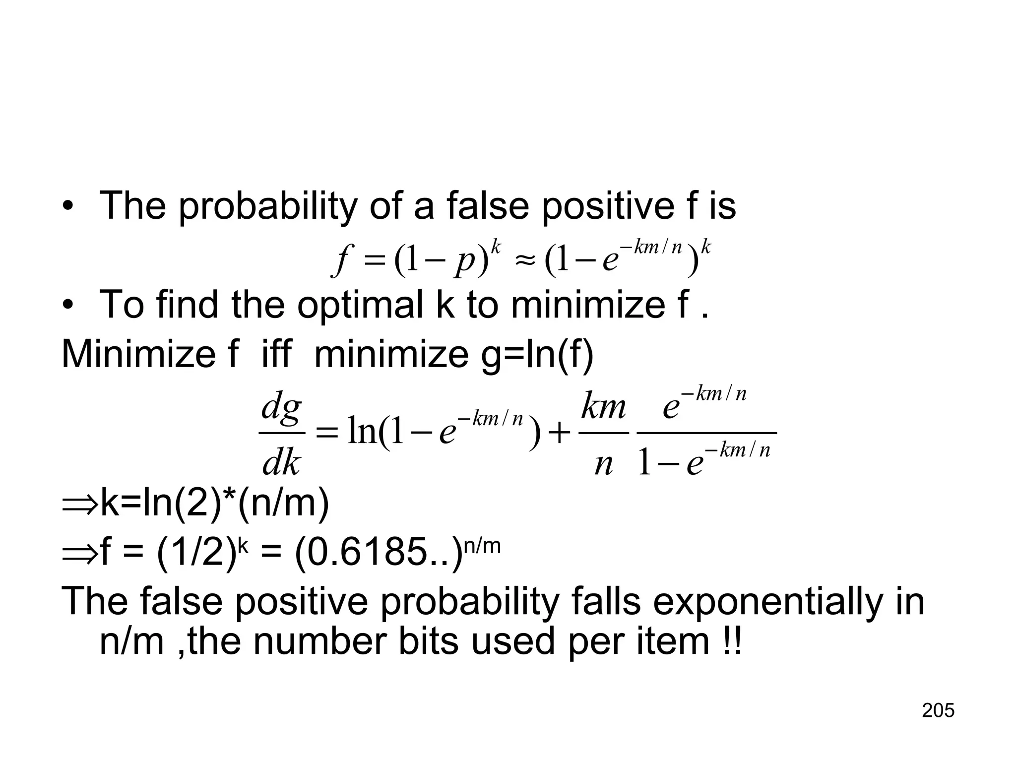 The probability of a false positive f is  To find the optimal k to minimize f . Minimize f  iff  minimize g=ln(f) k=ln(2)*(n/m) f = (1/2) k  = (0.6185..) n/m The false positive probability falls exponentially in n/m ,the number bits used per item !! 