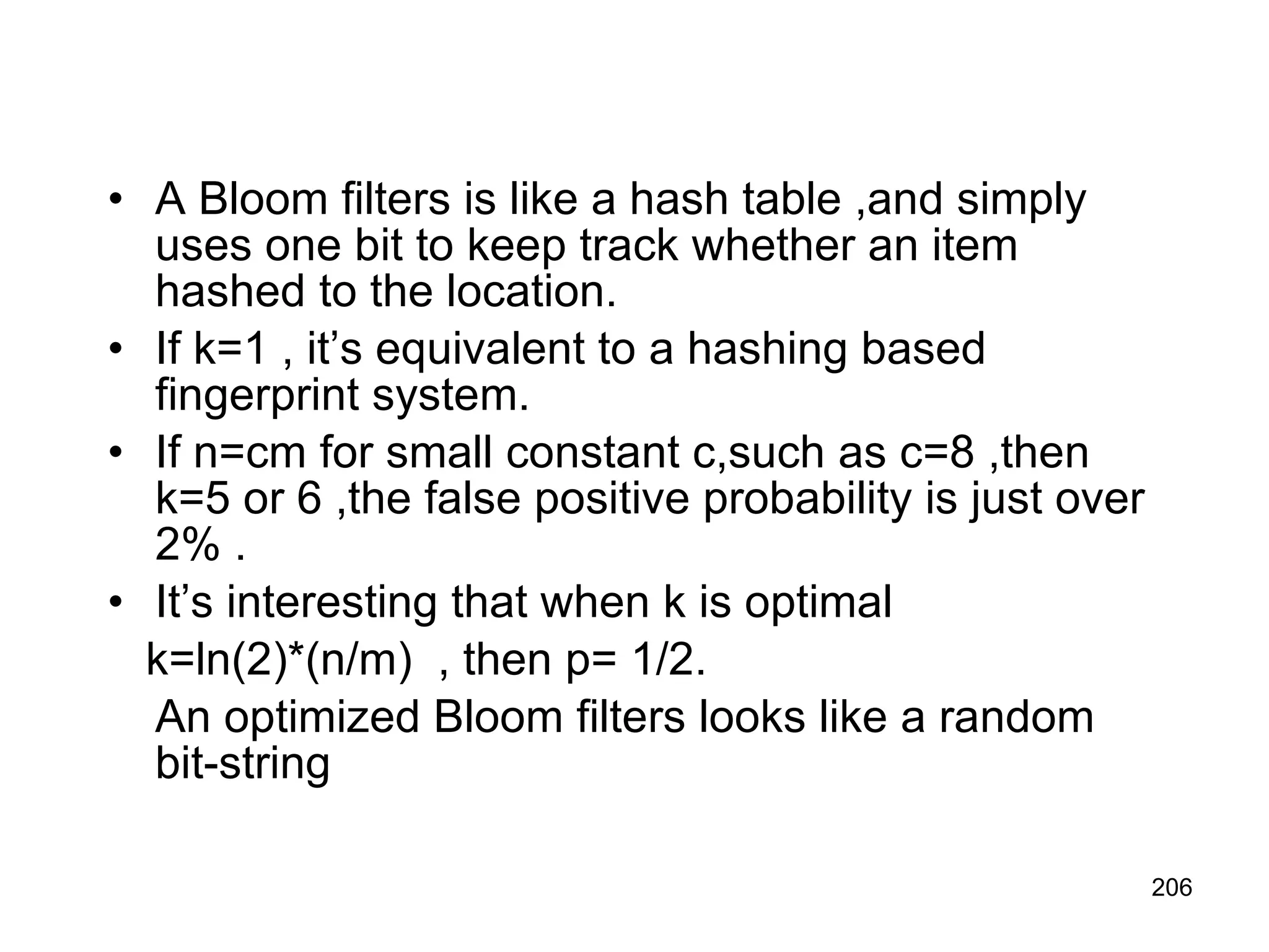 A Bloom filters is like a hash table ,and simply uses one bit to keep track whether an item hashed to the location. If k=1 , it’s equivalent to a hashing based fingerprint system. If n=cm for small constant c,such as c=8 ,then k=5 or 6 ,the false positive probability is just over 2% . It’s interesting that when k is optimal  k=ln(2)*(n/m)  , then p= 1/2. An optimized Bloom filters looks like a random bit-string  