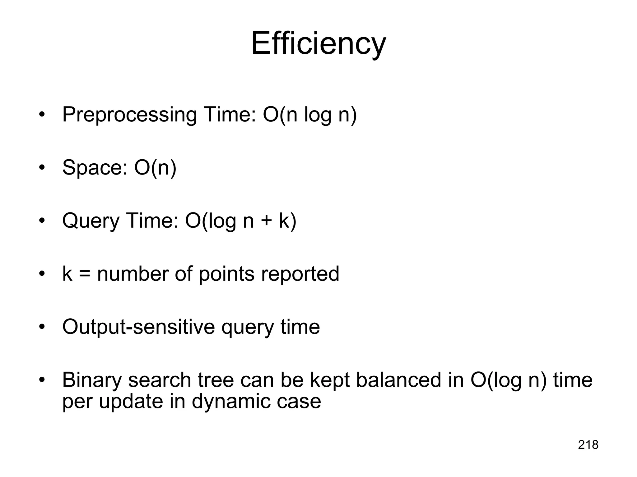 Efficiency Preprocessing Time: O(n log n) Space: O(n) Query Time: O(log n + k) k = number of points reported Output-sensitive query time Binary search tree can be kept balanced in O(log n) time per update in dynamic case 