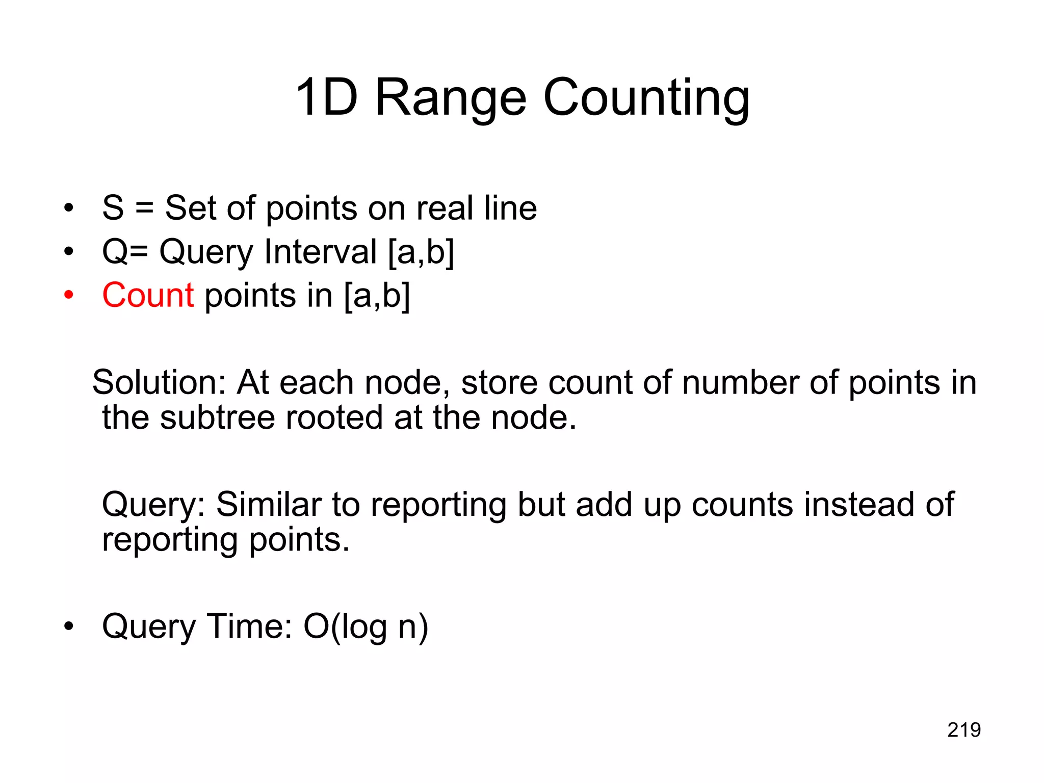 1D Range Counting S = Set of points on real line Q= Query Interval [a,b] Count  points in [a,b] Solution: At each node, store count of number of points in the subtree rooted at the node. Query: Similar to reporting but add up counts instead of reporting points. Query Time: O(log n) 
