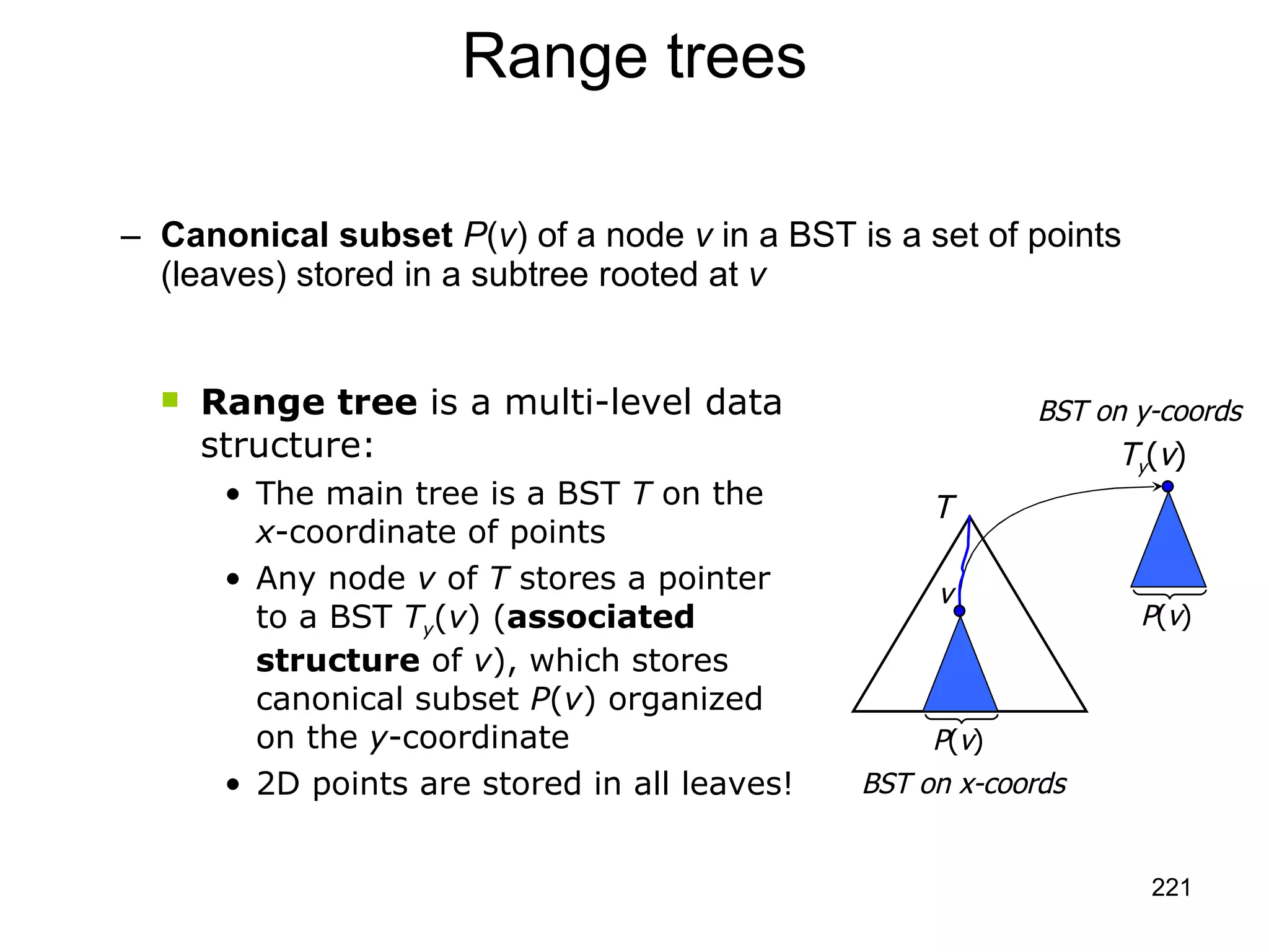 Range trees Canonical subset   P ( v ) of a node  v  in a BST is a set of points (leaves) stored in a subtree rooted at  v Range tree  is a multi-level data structure: The main tree is a BST  T  on the  x -coordinate of points  Any node  v  of  T  stores a pointer to a BST  T y ( v ) ( associated structure  of  v ), which stores canonical subset  P ( v ) organized on the  y -coordinate  2D points are stored in all leaves! BST on y-coords P ( v ) T y ( v ) T P ( v ) v BST on x-coords 