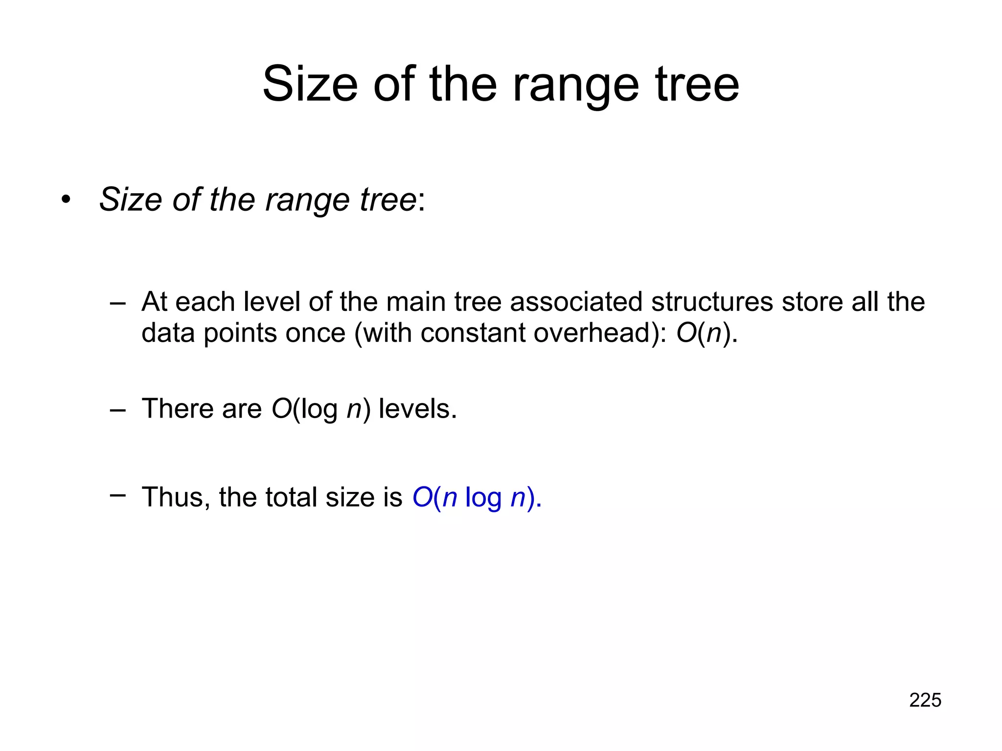 Size of the range tree Size of the range tree : At each level of the main tree associated structures store all the data points once (with constant overhead):  O ( n ). There are  O (log  n ) levels. Thus, the total size is  O ( n  log  n ).   