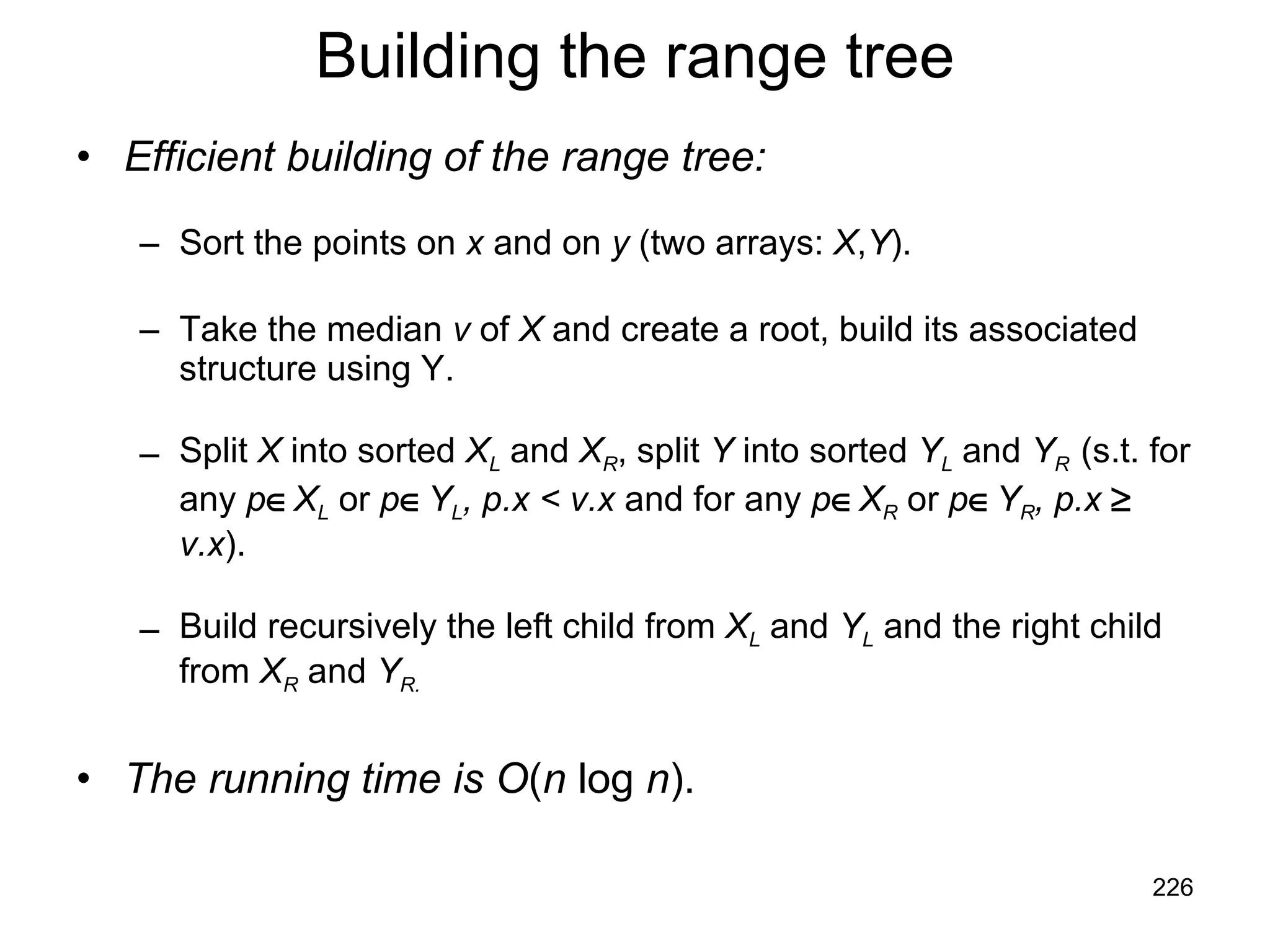 Building the range tree Efficient building of the range tree: Sort the points on  x  and on  y  (two arrays:  X , Y ). Take the median  v  of  X  and create a root, build its associated structure using Y. Split  X  into sorted  X L  and  X R , split  Y  into sorted  Y L  and  Y R  (s.t. for any  p  X L  or  p  Y L , p.x < v.x  and for any  p  X R  or  p  Y R , p.x    v.x ). Build recursively the left child from  X L  and  Y L  and the right child from  X R  and  Y R. The running time is   O ( n  log  n ). 