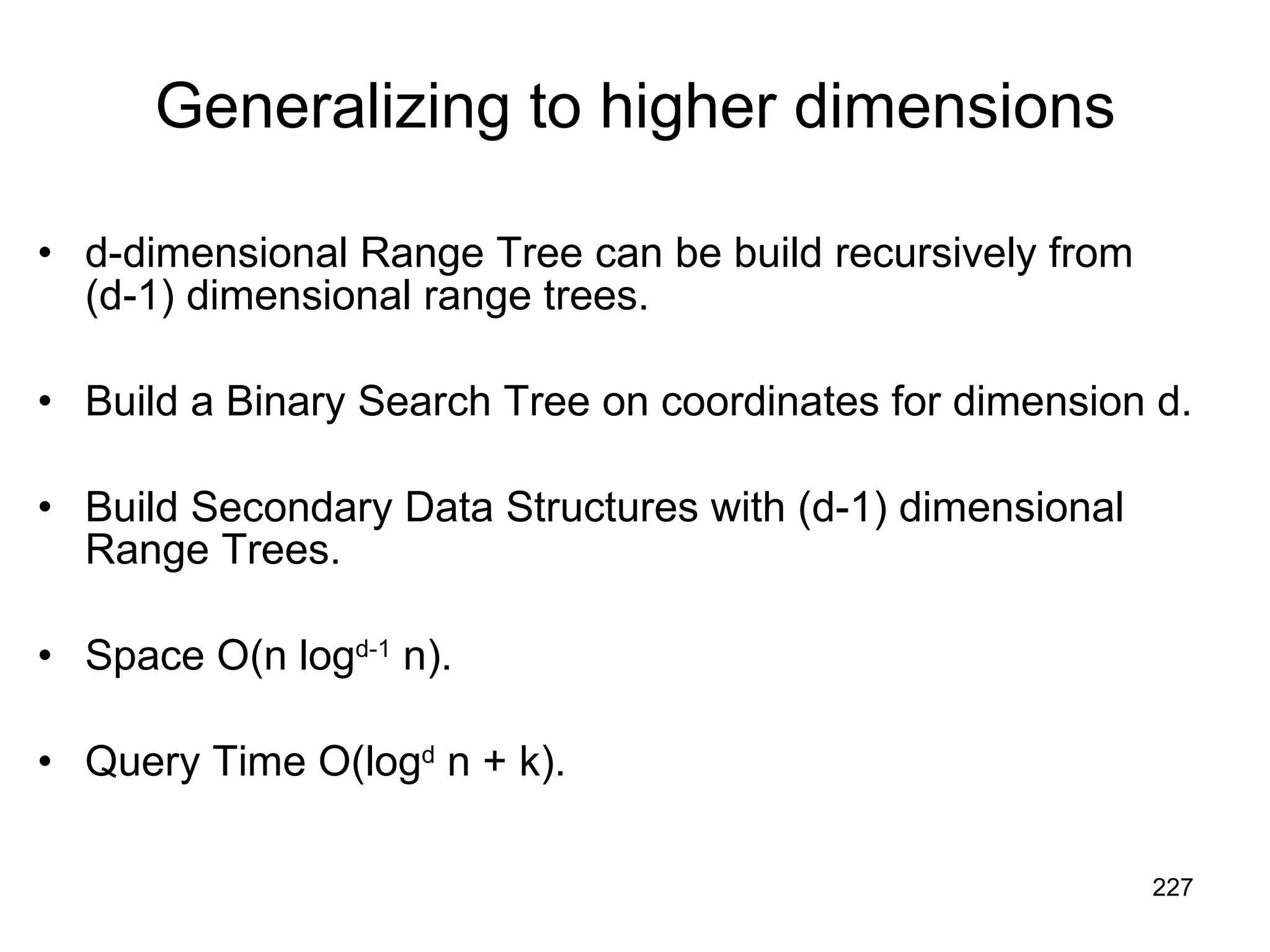 Generalizing to higher dimensions d-dimensional Range Tree can be build recursively from (d-1) dimensional range trees. Build a Binary Search Tree on coordinates for dimension d. Build Secondary Data Structures with (d-1) dimensional Range Trees. Space O(n log d-1  n). Query Time O(log d  n + k). 