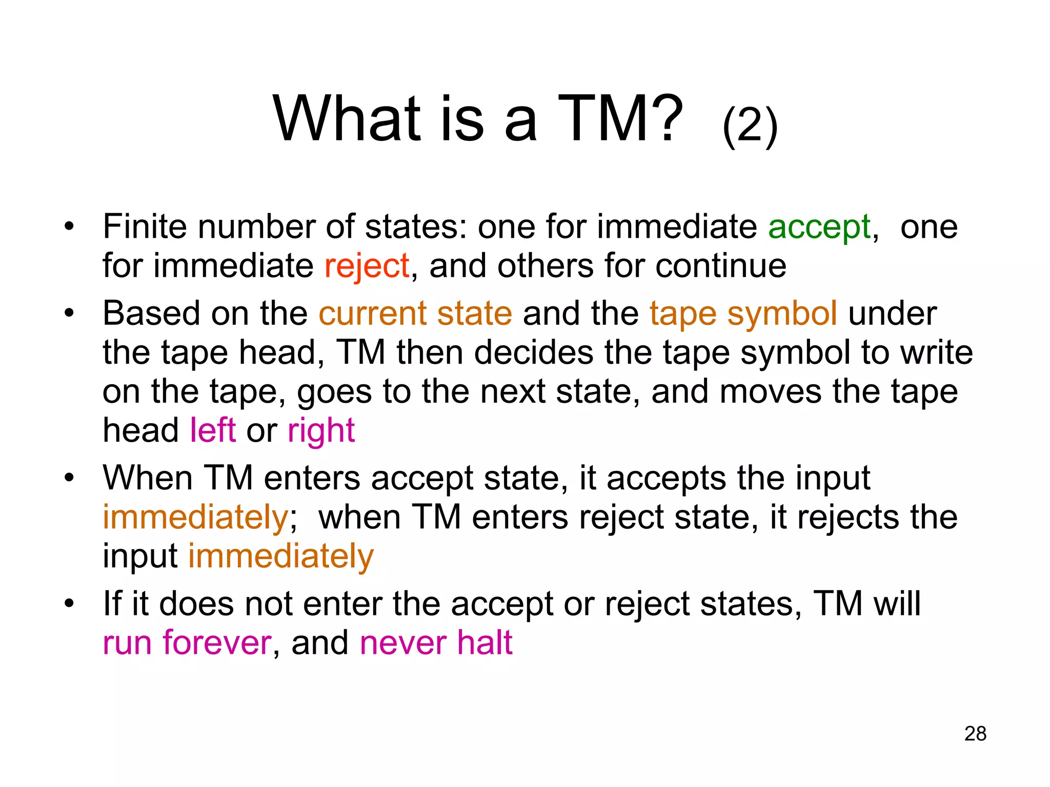 What is a TM?  (2) Finite number of states: one for immediate  accept ,  one for immediate  reject , and others for continue Based on the  current state  and the  tape symbol  under the tape head, TM then decides the tape symbol to write on the tape, goes to the next state, and moves the tape head  left  or  right When TM enters accept state, it accepts the input  immediately ;  when TM enters reject state, it rejects the input  immediately If it does not enter the accept or reject states, TM will  run forever , and  never halt 