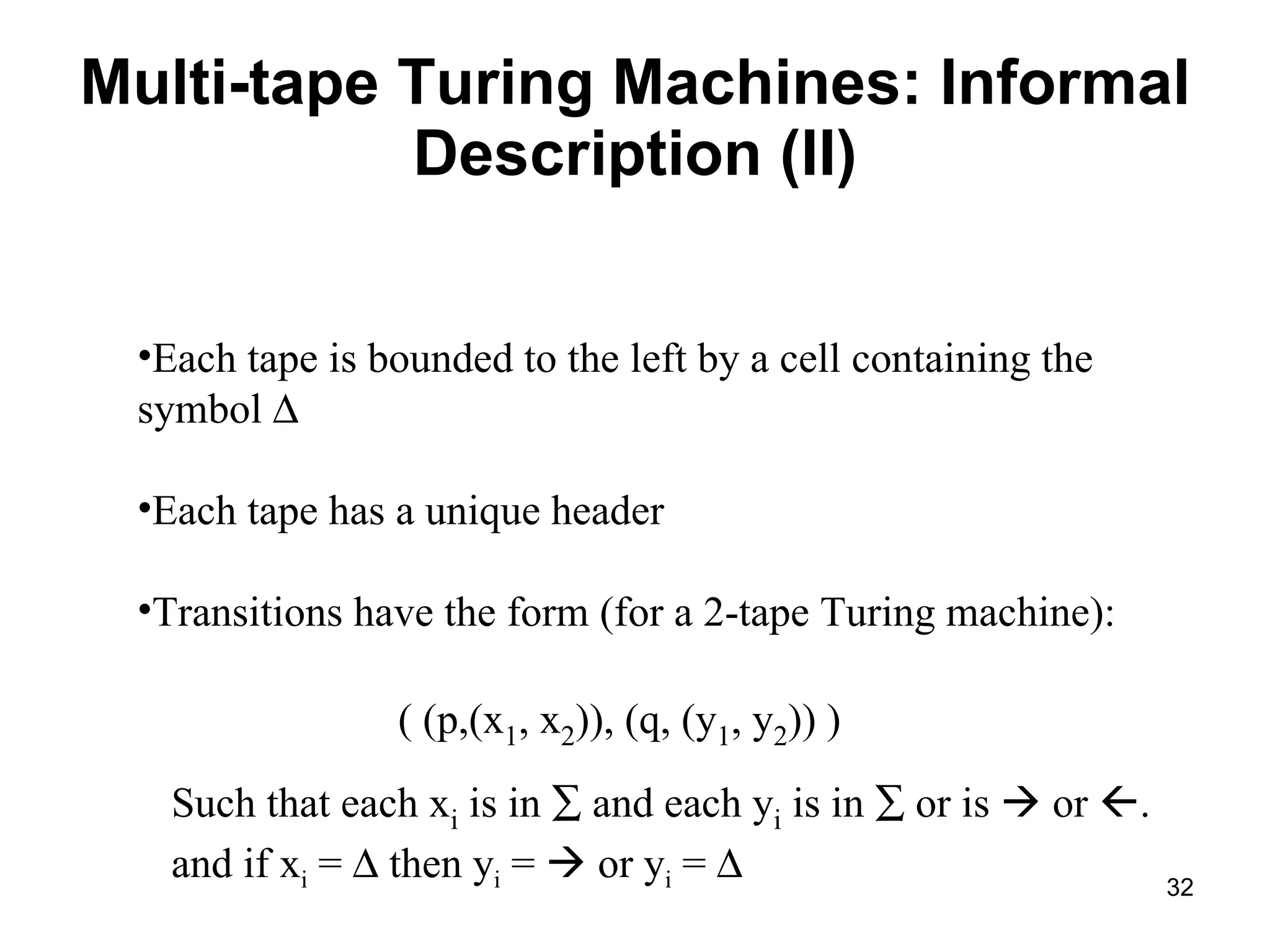 Multi-tape Turing Machines: Informal Description (II) Each tape is bounded to the left by a cell containing the symbol   Each tape has a unique header Transitions have the form (for a 2-tape Turing machine): ( (p,(x 1 , x 2 )), (q, (y 1 , y 2 )) ) Such that each x i  is in    and each y i  is in    or is    or   . and if x i  =    then y i  =    or y i  =   