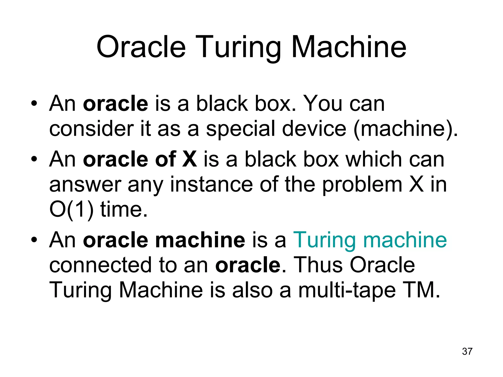 Oracle Turing Machine An  oracle  is a black box.   You can consider it as a special device (machine). An  oracle of X  is a black box which can answer any instance of the problem X in O(1) time. An  oracle machine  is a  Turing machine  connected to an  oracle . Thus Oracle Turing Machine is also a multi-tape TM. 