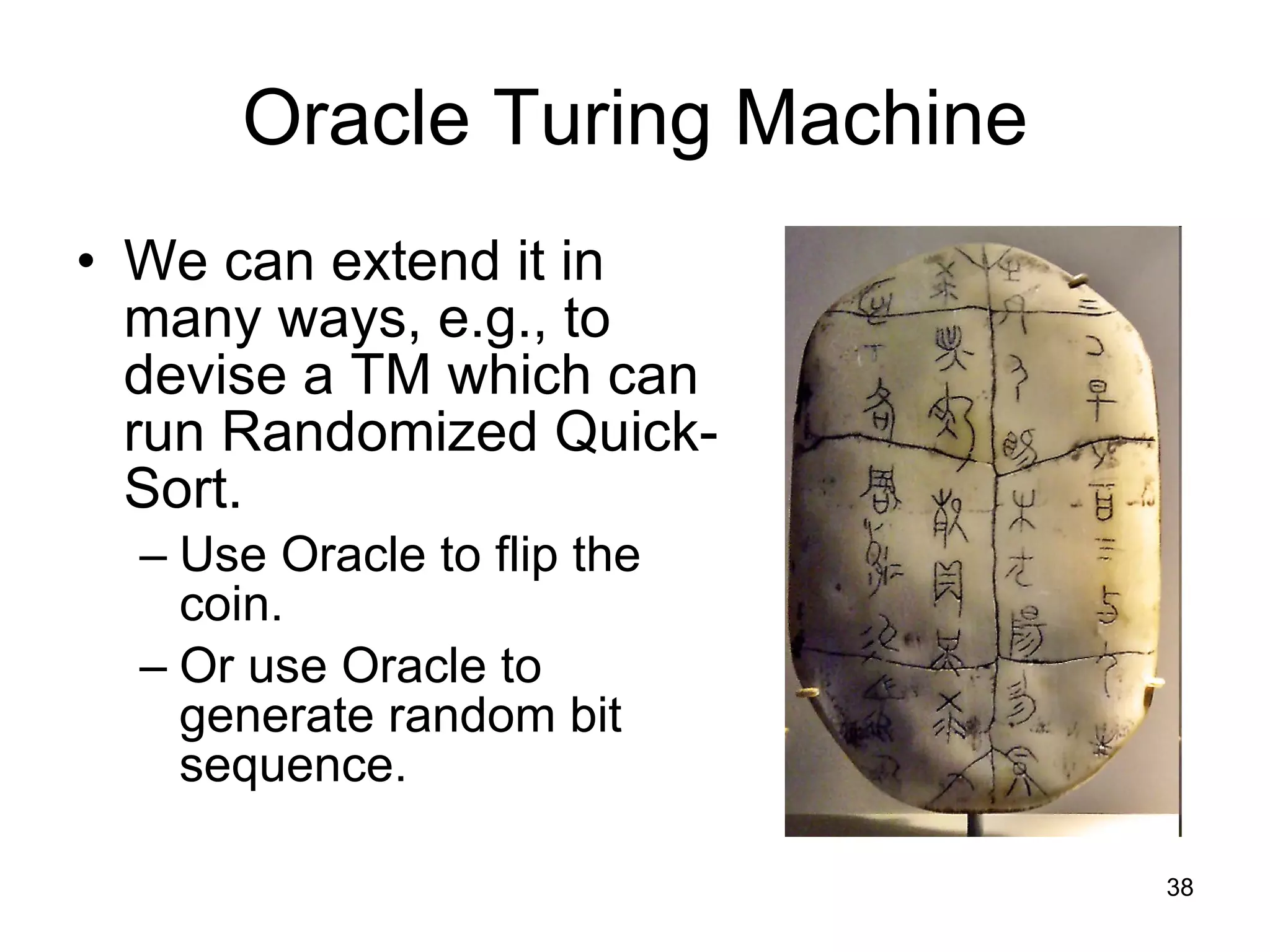 Oracle Turing Machine We can extend it in many ways, e.g., to devise a TM which can run Randomized Quick-Sort. Use Oracle to flip the coin. Or use Oracle to generate random bit sequence. 