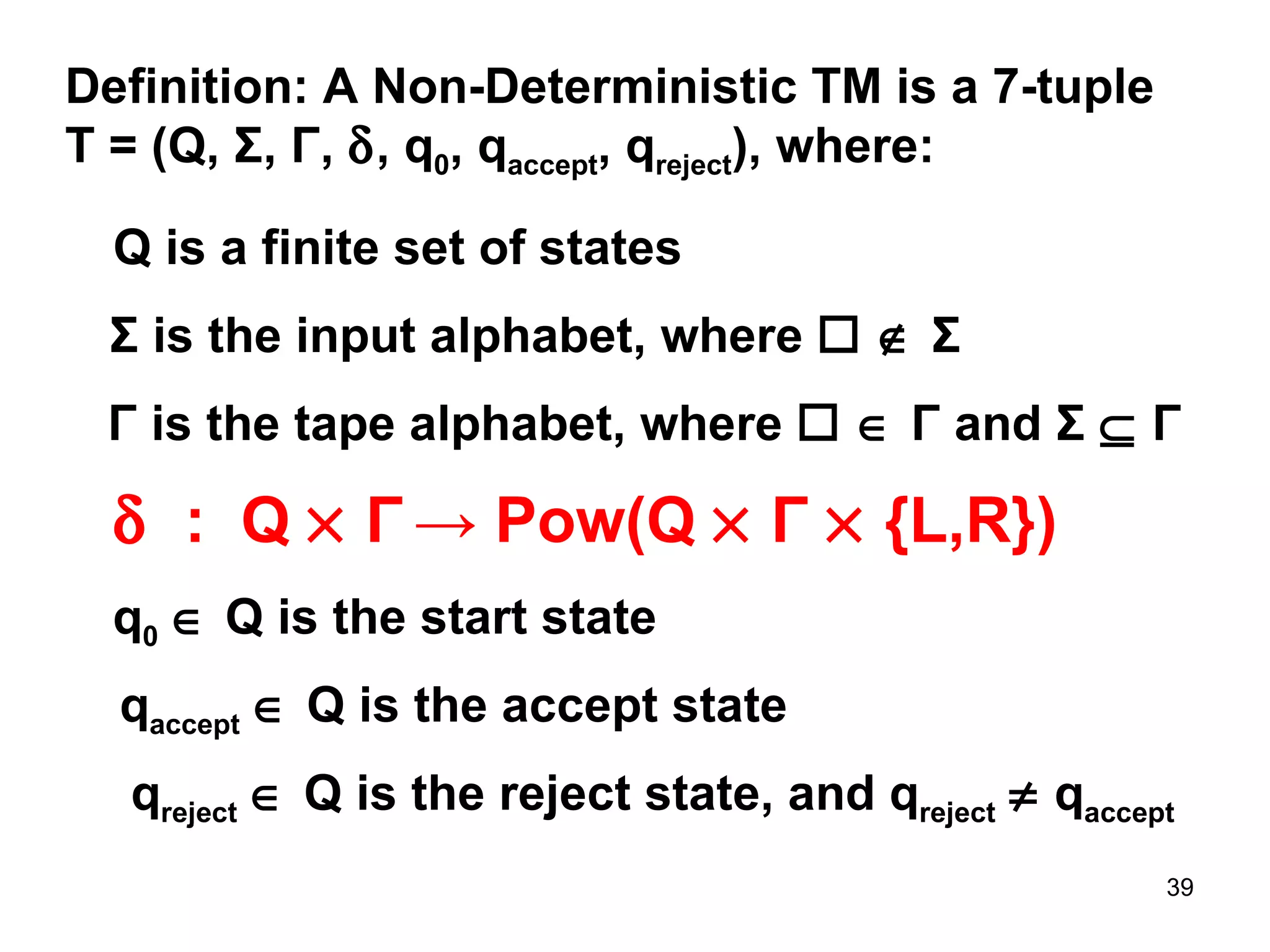 Definition: A Non-Deterministic TM is a 7-tuple T = (Q,  Σ ,  Γ ,   , q 0 , q accept , q reject ), where:  Q is a finite set of states Γ  is the tape alphabet, where        Γ  and  Σ      Γ q 0     Q is the start state Σ  is the input alphabet, where        Σ      :  Q     Γ   -> Pow( Q     Γ     {L,R})   q accept     Q is the accept state q reject     Q is the reject state, and q reject     q accept 
