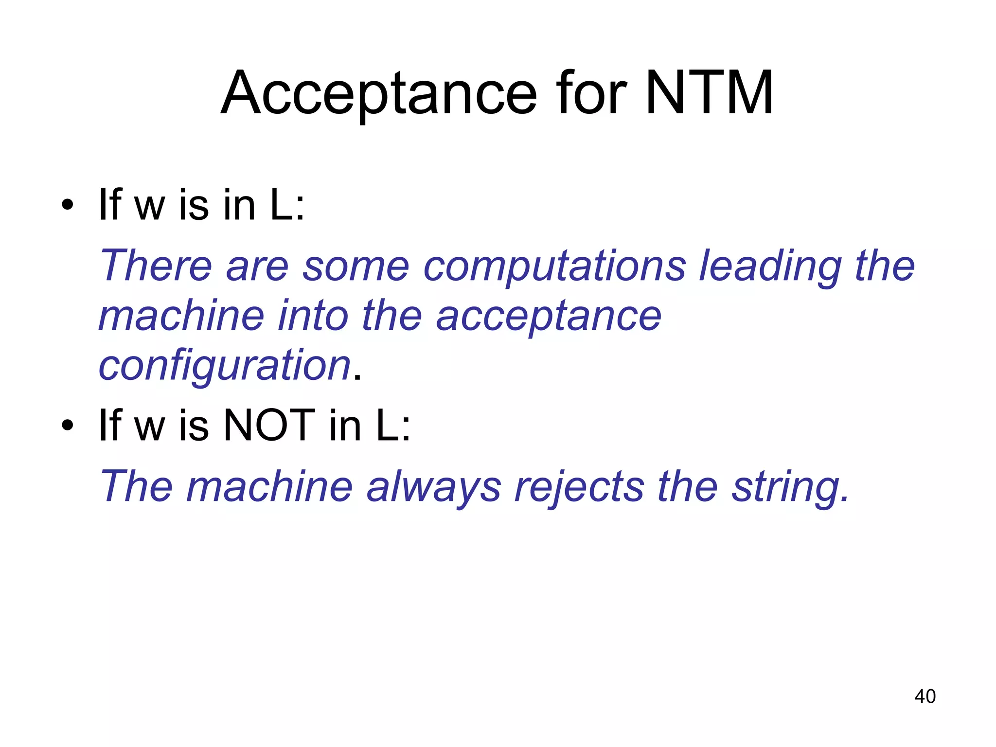 Acceptance for NTM If w is in L: There are some computations leading the machine into the acceptance configuration . If w is NOT in L: The machine always rejects the string. 