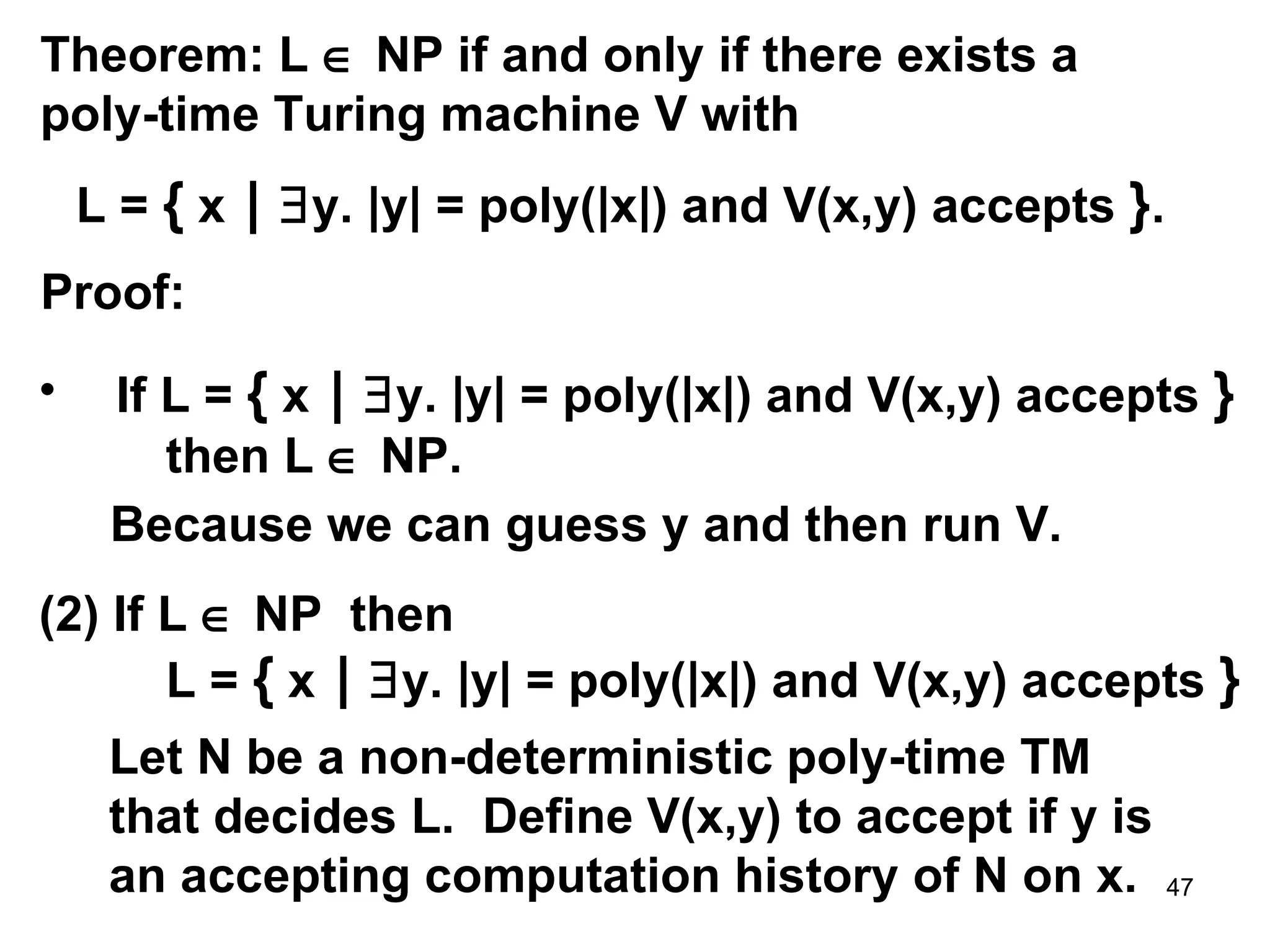 Theorem: L    NP if and only if there exists a poly-time Turing machine V with L =  {  x  |    y. |y| = poly(|x|) and V(x,y) accepts  } . Proof: If L =  {  x  |    y. |y| = poly(|x|) and V(x,y) accepts  }   then L    NP. Because we can guess y and then run V. (2) If L    NP  then L =  {  x  |    y. |y| = poly(|x|) and V(x,y) accepts  }   Let N be a non-deterministic poly-time TM that decides L.  Define V(x,y) to accept if y is an accepting computation history of N on x. 