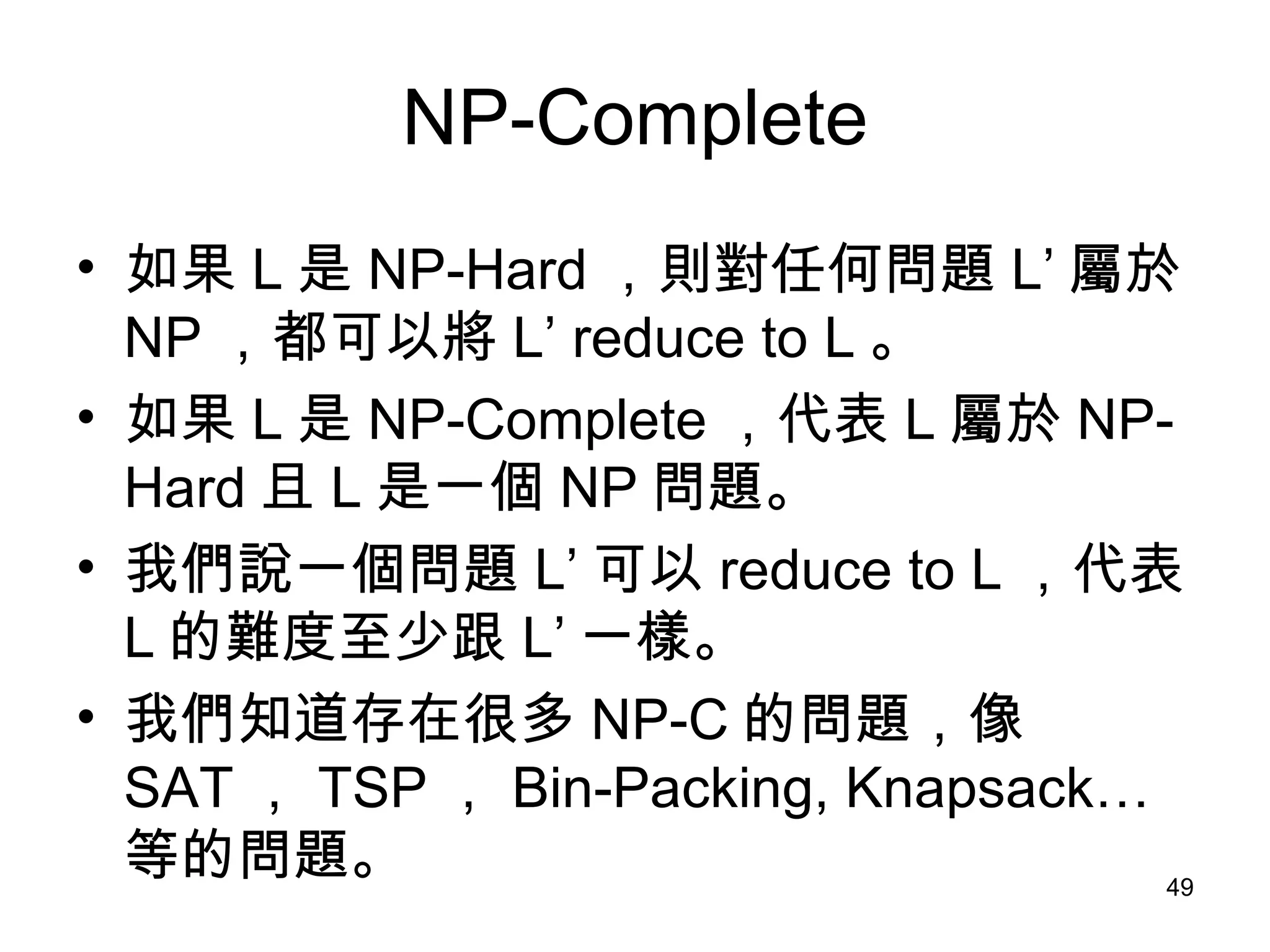NP-Complete 如果 L 是 NP-Hard ，則對任何問題 L’ 屬於 NP ，都可以將 L’ reduce to L 。 如果 L 是 NP-Complete ，代表 L 屬於 NP-Hard 且 L 是一個 NP 問題。  我們說一個問題 L’ 可以 reduce to L ，代表 L 的難度至少跟 L’ 一樣。 我們知道存在很多 NP-C 的問題，像 SAT ， TSP ， Bin-Packing, Knapsack… 等的問題。 