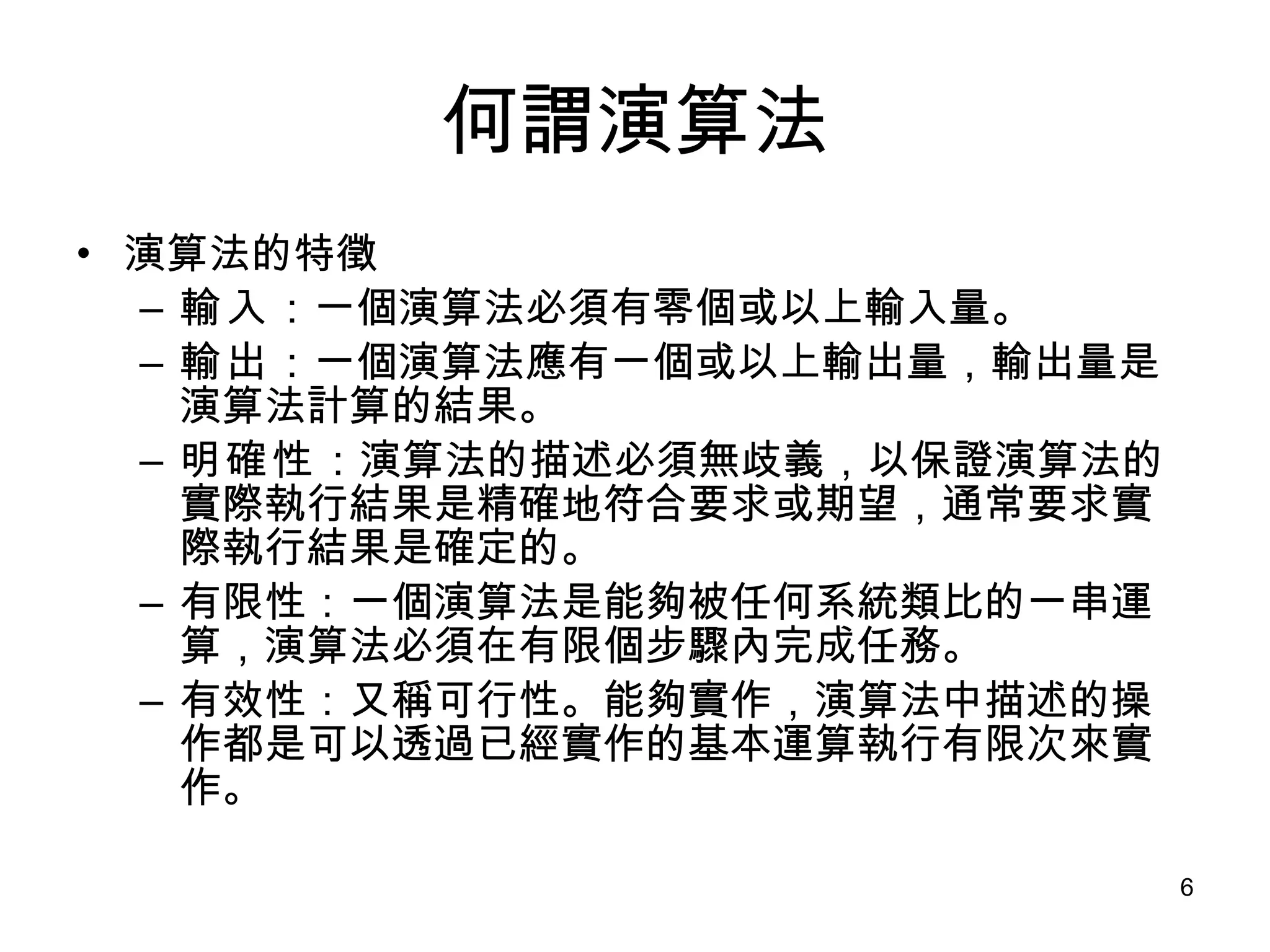 何謂演算法 演算法的特徵 輸入 ：一個演算法必須有零個或以上輸入量。 輸出 ：一個演算法應有一個或以上輸出量，輸出量是演算法計算的結果。 明確性 ：演算法的描述必須無歧義，以保證演算法的實際執行結果是精確地符合要求或期望，通常要求實際執行結果是確定的。 有限性：一個演算法是能夠被任何系統類比的一串運算，演算法必須在有限個步驟內完成任務。 有效性：又稱可行性。能夠實作，演算法中描述的操作都是可以透過已經實作的基本運算執行有限次來實作。 