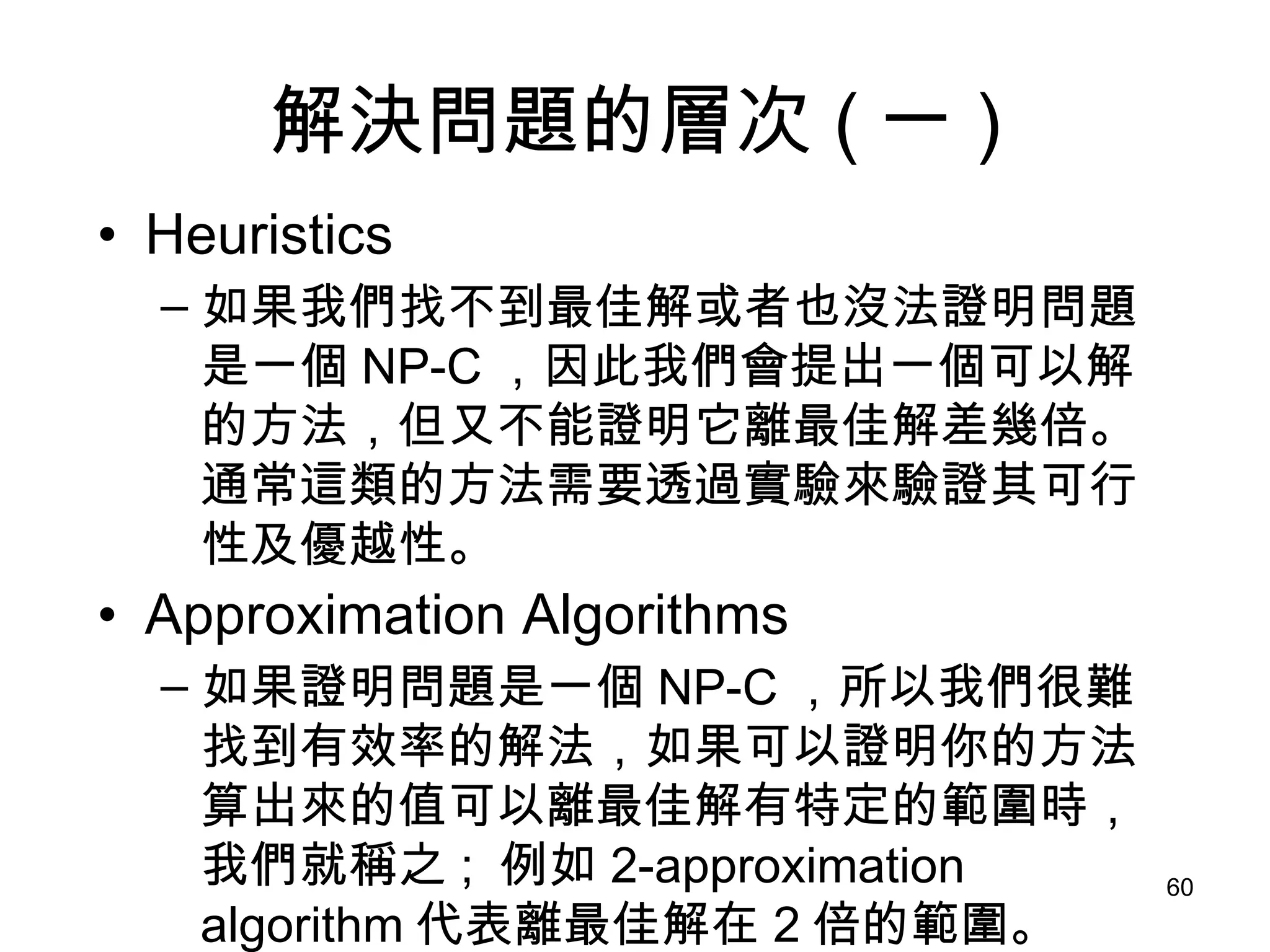 解決問題的層次 ( 一 ) Heuristics 如果我們找不到最佳解或者也沒法證明問題是一個 NP-C ，因此我們會提出一個可以解的方法，但又不能證明它離最佳解差幾倍。通常這類的方法需要透過實驗來驗證其可行性及優越性。 Approximation Algorithms 如果證明問題是一個 NP-C ，所以我們很難找到有效率的解法，如果可以證明你的方法算出來的值可以離最佳解有特定的範圍時，我們就稱之 ;  例如 2-approximation algorithm 代表離最佳解在 2 倍的範圍。 