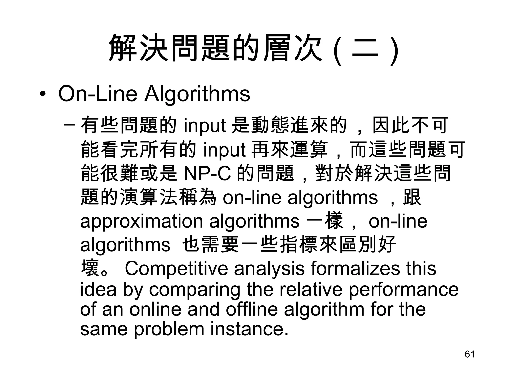 解決問題的層次 ( 二 ) On-Line Algorithms 有些問題的 input 是動態進來的 ， 因此不可能看完所有的 input 再來運算，而這些問題可能很難或是 NP-C 的問題，對於解決這些問題的演算法稱為 on-line algorithms ，跟 approximation algorithms 一樣， on-line algorithms  也需要一些指標來區別好壞。 Competitive analysis formalizes this idea by comparing the relative performance of an online and offline algorithm for the same problem instance. 