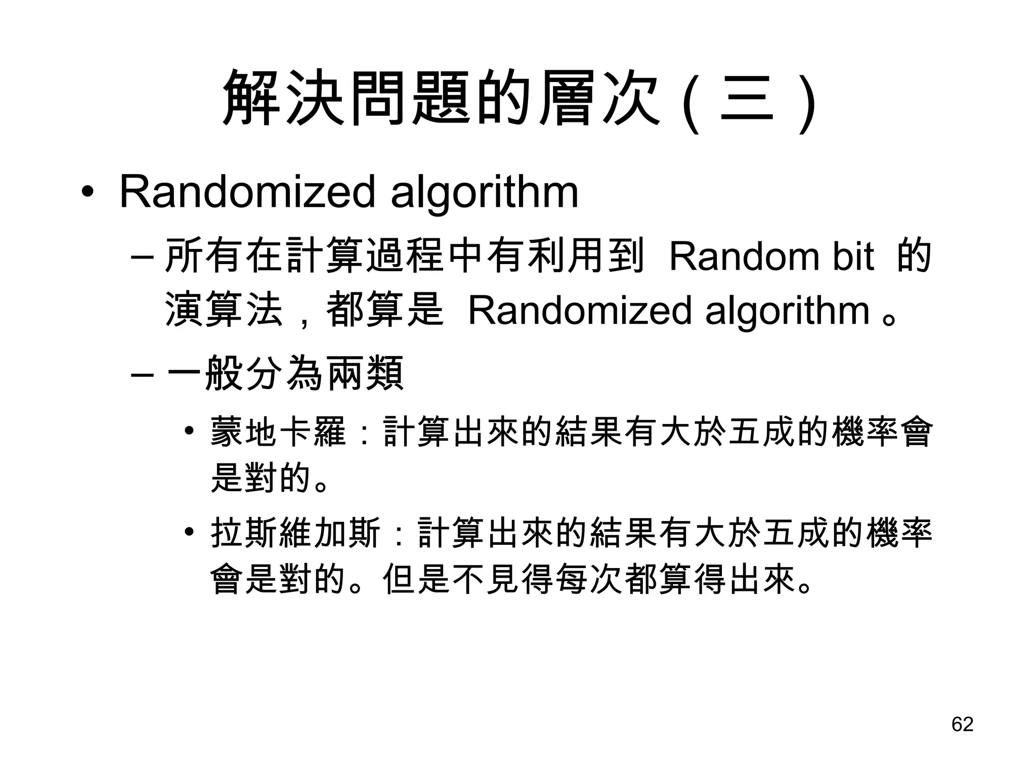 解決問題的層次 ( 三 ) Randomized algorithm 所有在計算過程中有利用到  Random bit  的演算法，都算是  Randomized algorithm 。 一般分為兩類 蒙地卡羅：計算出來的結果有大於五成的機率會是對的。 拉斯維加斯：計算出來的結果有大於五成的機率會是對的。但是不見得每次都算得出來。 