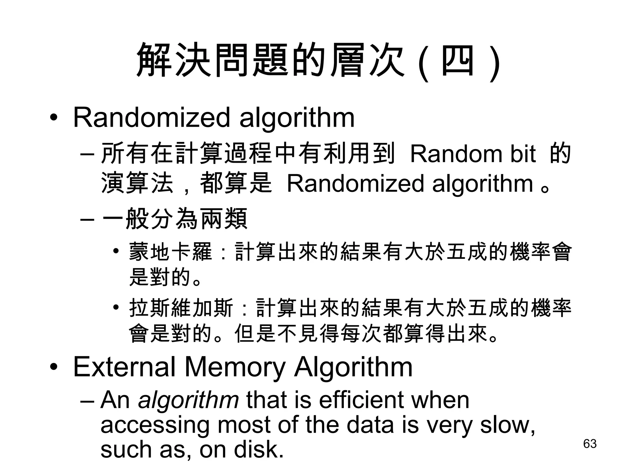 解決問題的層次 ( 四 ) Randomized algorithm 所有在計算過程中有利用到  Random bit  的演算法，都算是  Randomized algorithm 。 一般分為兩類 蒙地卡羅：計算出來的結果有大於五成的機率會是對的。 拉斯維加斯：計算出來的結果有大於五成的機率會是對的。但是不見得每次都算得出來。 External Memory Algorithm An  algorithm  that is efficient when accessing most of the data is very slow, such as, on disk. 