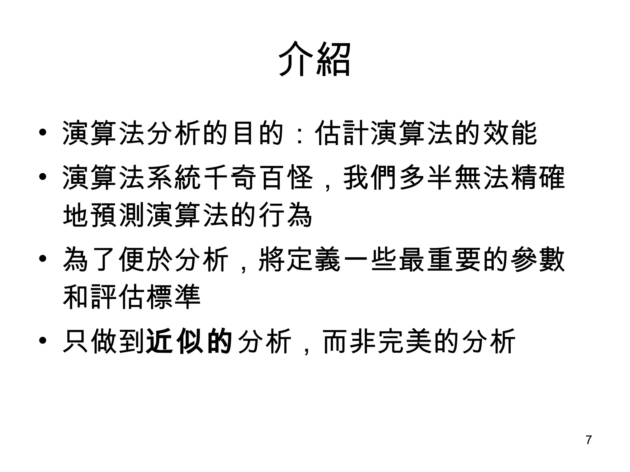 介紹 演算法分析的目的：估計演算法的效能 演算法系統千奇百怪，我們多半無法精確地預測演算法的行為 為了便於分析，將定義一些最重要的參數和評估標準 只做到 近似的 分析，而非完美的分析 