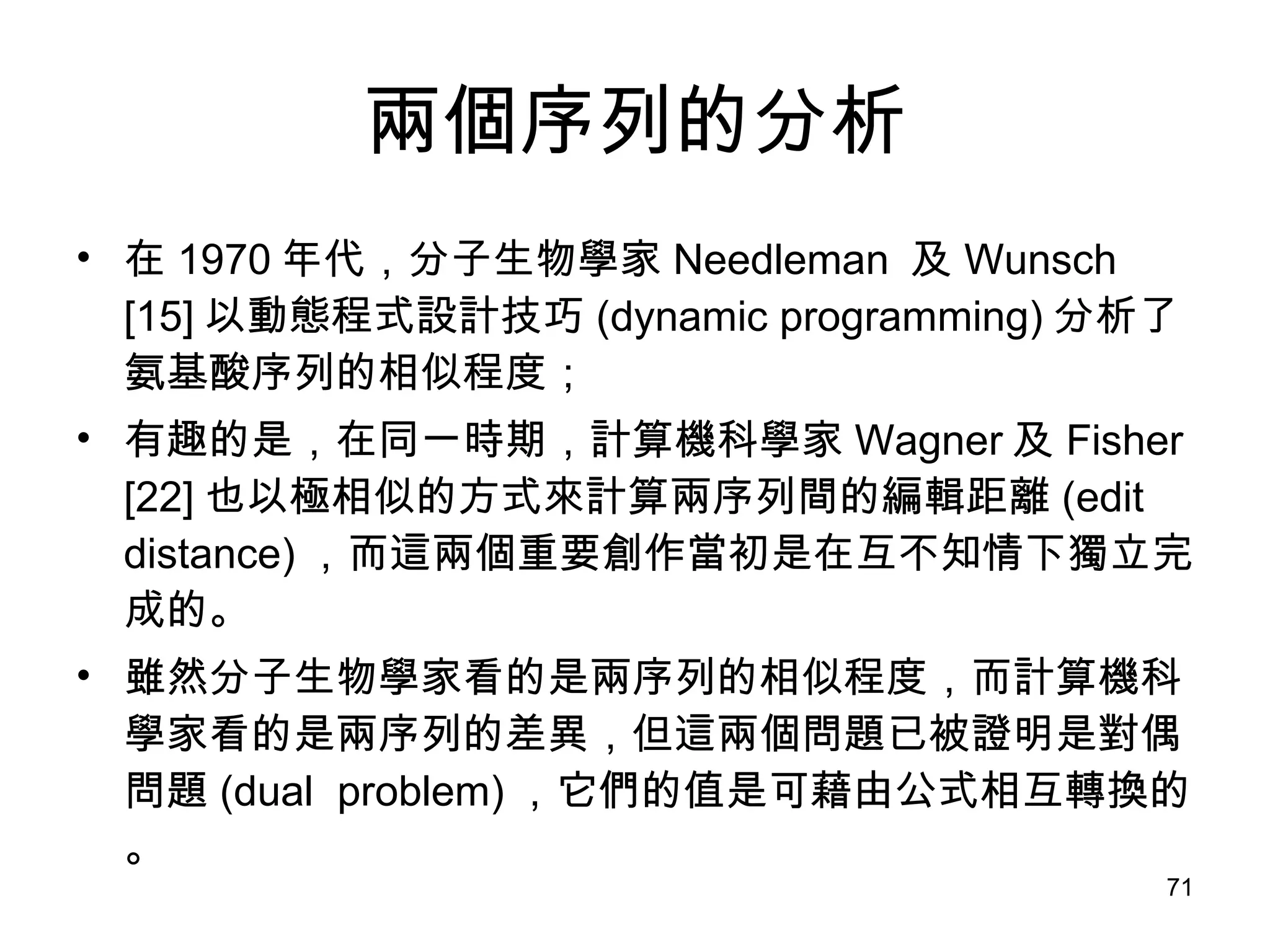 兩個序列的分析 在 1970 年代，分子生物學家 Needleman  及 Wunsch [15] 以動態程式設計技巧 (dynamic programming) 分析了氨基酸序列的相似程度； 有趣的是，在同一時期，計算機科學家 Wagner 及 Fisher [22] 也以極相似的方式來計算兩序列間的編輯距離 (edit distance) ，而這兩個重要創作當初是在互不知情下獨立完成的。 雖然分子生物學家看的是兩序列的相似程度，而計算機科學家看的是兩序列的差異，但這兩個問題已被證明是對偶問題 (dual  problem) ，它們的值是可藉由公式相互轉換的。 