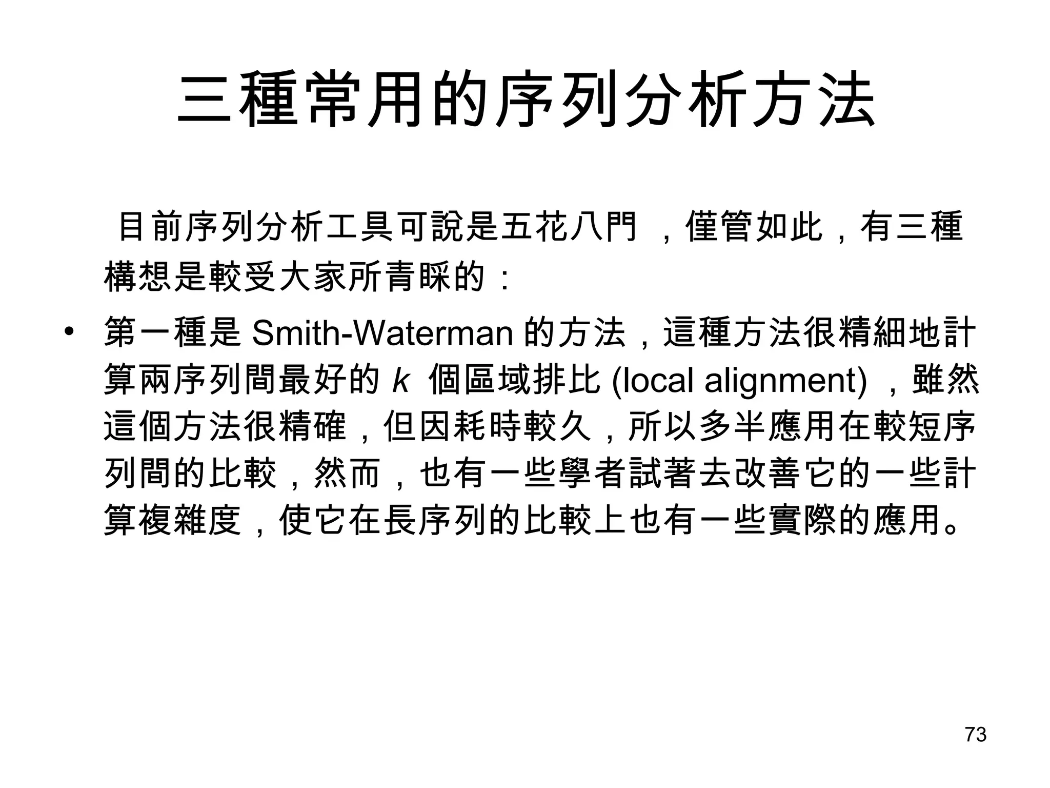三種常用的序列分析方法 目前序列分析工具可說是五花八門 ，僅管如此，有三種構想是較受大家所青睬的： 第一種是 Smith-Waterman 的方法，這種方法很精細地計算兩序列間最好的 k  個區域排比 (local alignment) ，雖然這個方法很精確，但因耗時較久，所以多半應用在較短序列間的比較，然而，也有一些學者試著去改善它的一些計算複雜度，使它在長序列的比較上也有一些實際的應用。 