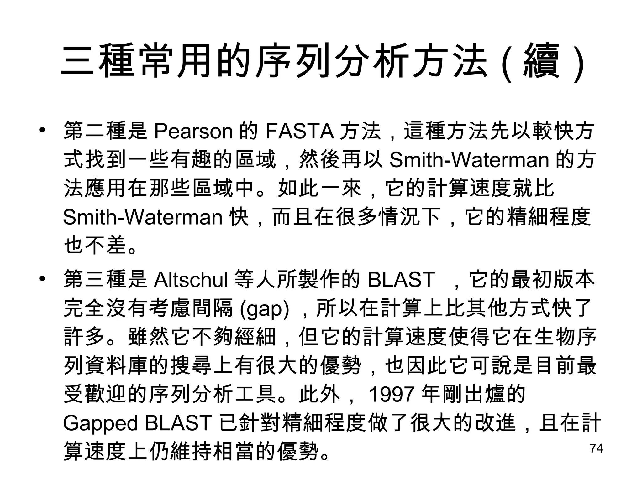 三種常用的序列分析方法 ( 續 ) 第二種是 Pearson 的 FASTA 方法，這種方法先以較快方式找到一些有趣的區域，然後再以 Smith-Waterman 的方法應用在那些區域中。如此一來，它的計算速度就比 Smith-Waterman 快，而且在很多情況下，它的精細程度也不差。 第三種是 Altschul 等人所製作的 BLAST  ，它的最初版本完全沒有考慮間隔 (gap) ，所以在計算上比其他方式快了許多。雖然它不夠經細，但它的計算速度使得它在生物序列資料庫的搜尋上有很大的優勢，也因此它可說是目前最受歡迎的序列分析工具。此外， 1997 年剛出爐的 Gapped BLAST 已針對精細程度做了很大的改進，且在計算速度上仍維持相當的優勢。 