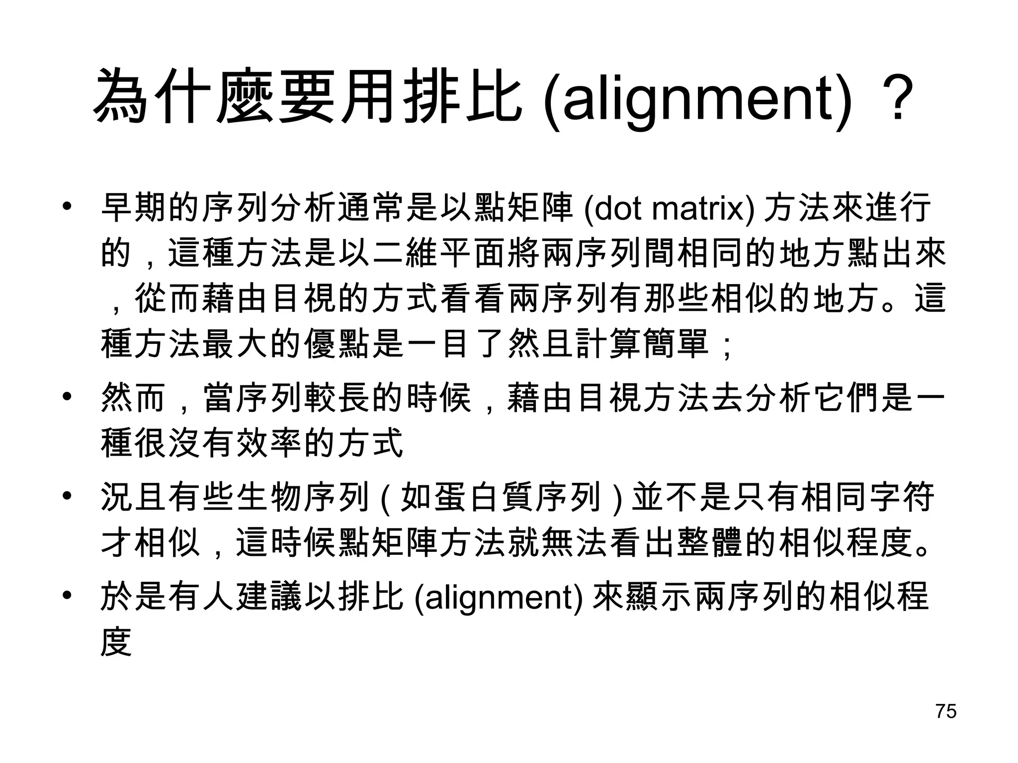 為什麼要用排比 (alignment) ？ 早期的序列分析通常是以點矩陣 (dot matrix) 方法來進行的，這種方法是以二維平面將兩序列間相同的地方點出來，從而藉由目視的方式看看兩序列有那些相似的地方。這種方法最大的優點是一目了然且計算簡單； 然而，當序列較長的時候，藉由目視方法去分析它們是一種很沒有效率的方式 況且有些生物序列 ( 如蛋白質序列 ) 並不是只有相同字符才相似，這時候點矩陣方法就無法看出整體的相似程度。 於是有人建議以排比 (alignment) 來顯示兩序列的相似程度 
