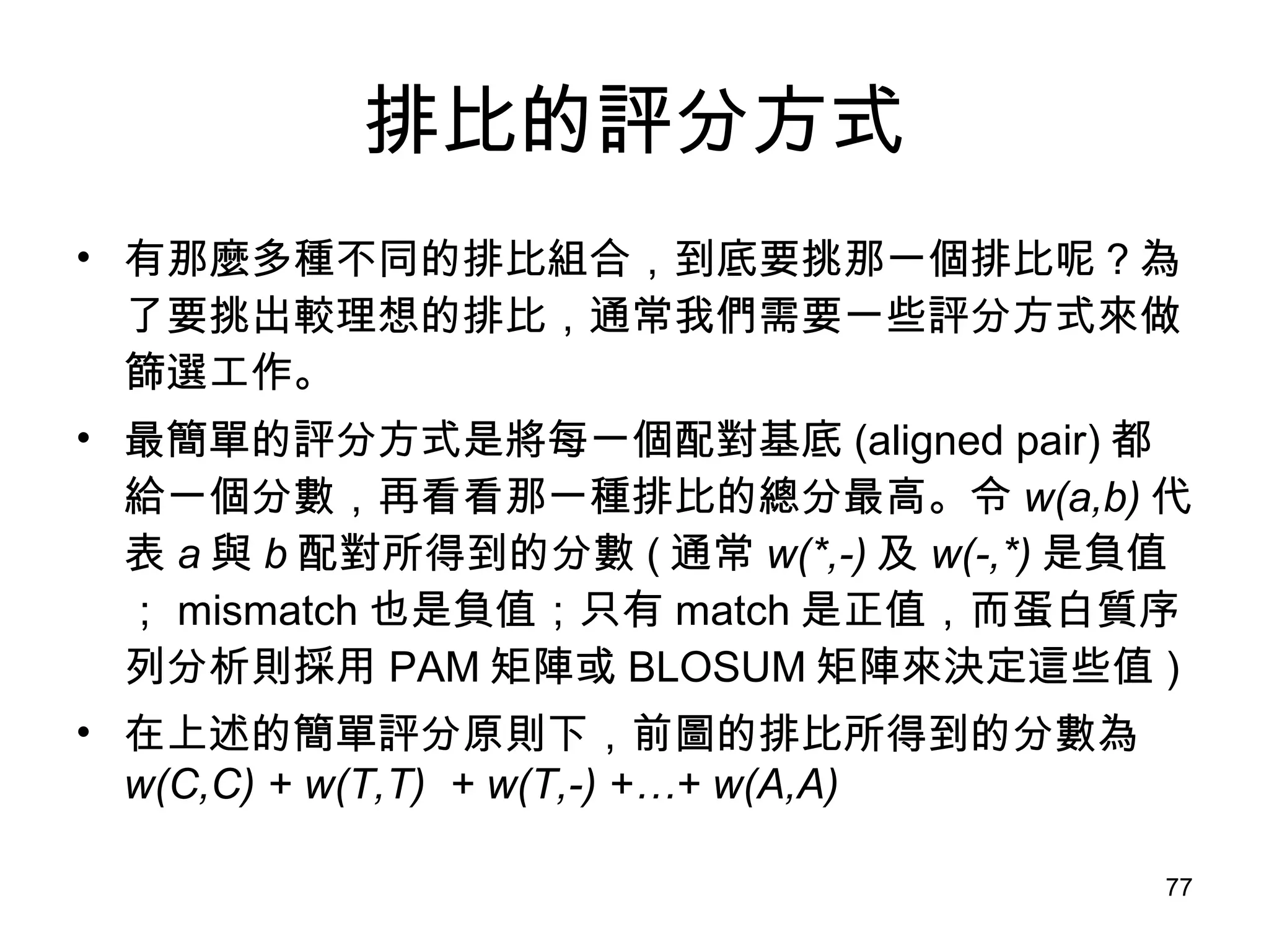 排比的評分方式 有那麼多種不同的排比組合，到底要挑那一個排比呢？為了要挑出較理想的排比，通常我們需要一些評分方式來做篩選工作。 最簡單的評分方式是將每一個配對基底 (aligned pair) 都給一個分數，再看看那一種排比的總分最高。令 w(a,b) 代表 a 與 b 配對所得到的分數 ( 通常 w(*,-) 及 w(-,*) 是負值； mismatch 也是負值；只有 match 是正值，而蛋白質序列分析則採用 PAM 矩陣或 BLOSUM 矩陣來決定這些值 ) 在上述的簡單評分原則下，前圖的排比所得到的分數為 w(C,C) + w(T,T)  + w(T,-) +…+ w(A,A) 