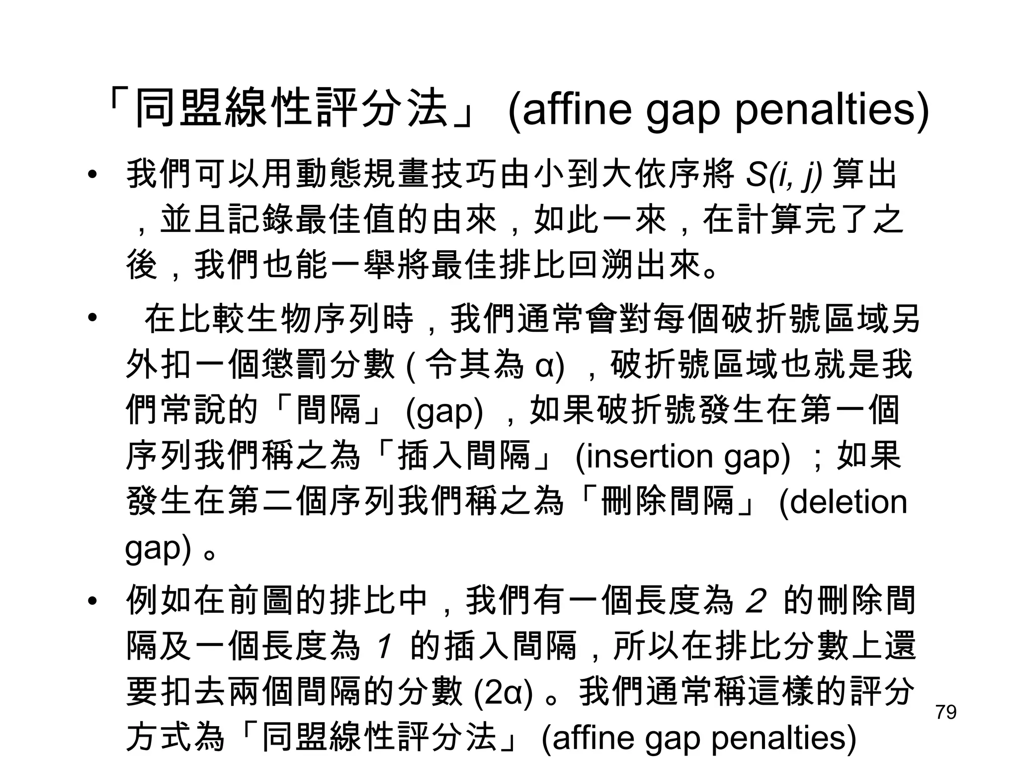 「同盟線性評分法」 (affine gap penalties) 我們可以用動態規畫技巧由小到大依序將 S(i, j) 算出，並且記錄最佳值的由來，如此一來，在計算完了之後，我們也能一舉將最佳排比回溯出來。 在比較生物序列時，我們通常會對每個破折號區域另外扣一個懲罰分數 ( 令其為 α) ，破折號區域也就是我們常說的「間隔」 (gap) ，如果破折號發生在第一個序列我們稱之為「插入間隔」 (insertion gap) ；如果發生在第二個序列我們稱之為「刪除間隔」 (deletion gap) 。 例如在前圖的排比中，我們有一個長度為 2  的刪除間隔及一個長度為 1  的插入間隔，所以在排比分數上還要扣去兩個間隔的分數 (2α) 。我們通常稱這樣的評分方式為「同盟線性評分法」 (affine gap penalties) 