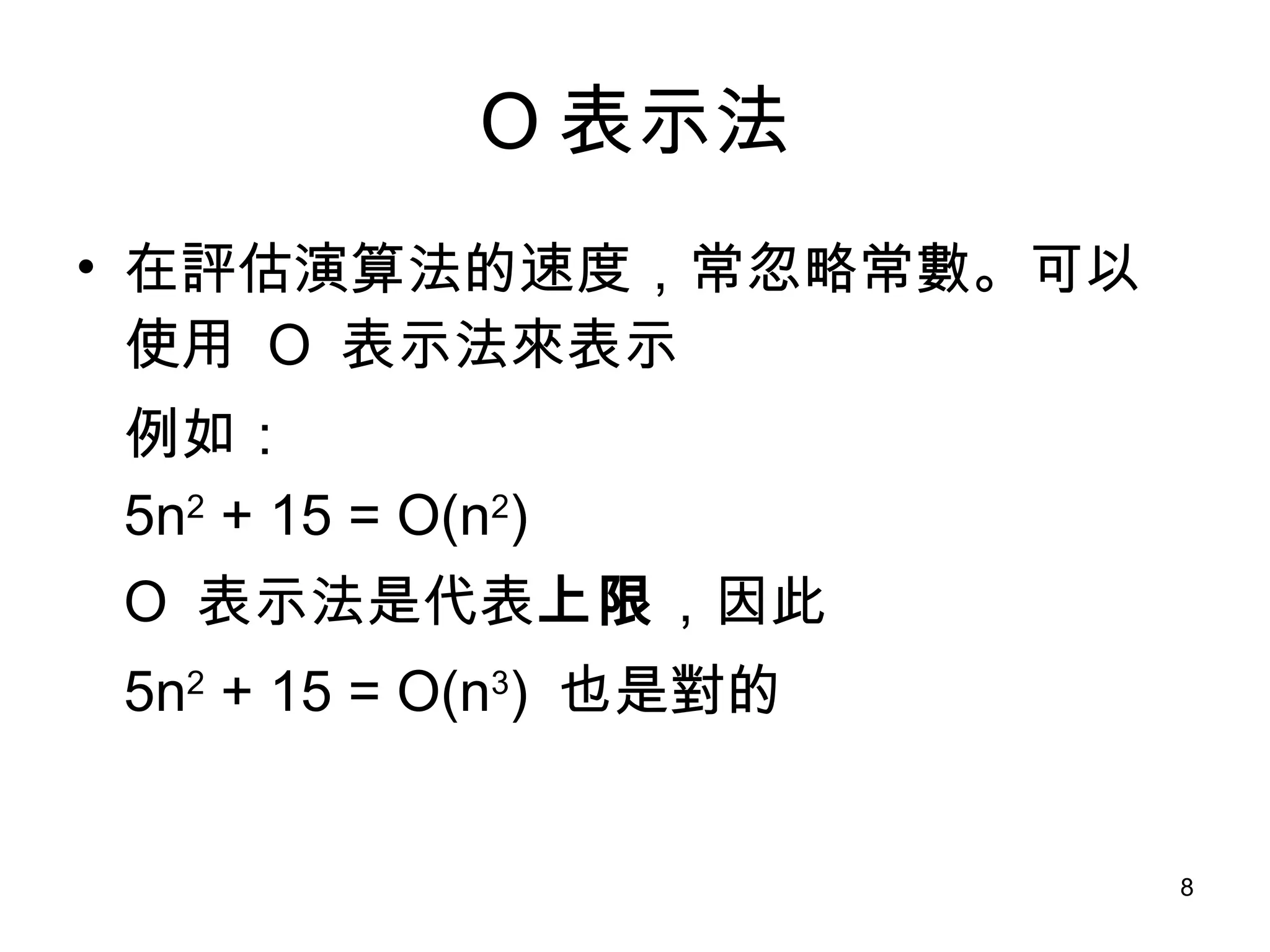 O 表示法 在評估演算法的速度，常忽略常數。可以使用  O  表示法來表示 例如： 5n 2  + 15 = O(n 2 ) O  表示法是代表 上限 ，因此 5n 2  + 15 = O(n 3 )  也是對的 