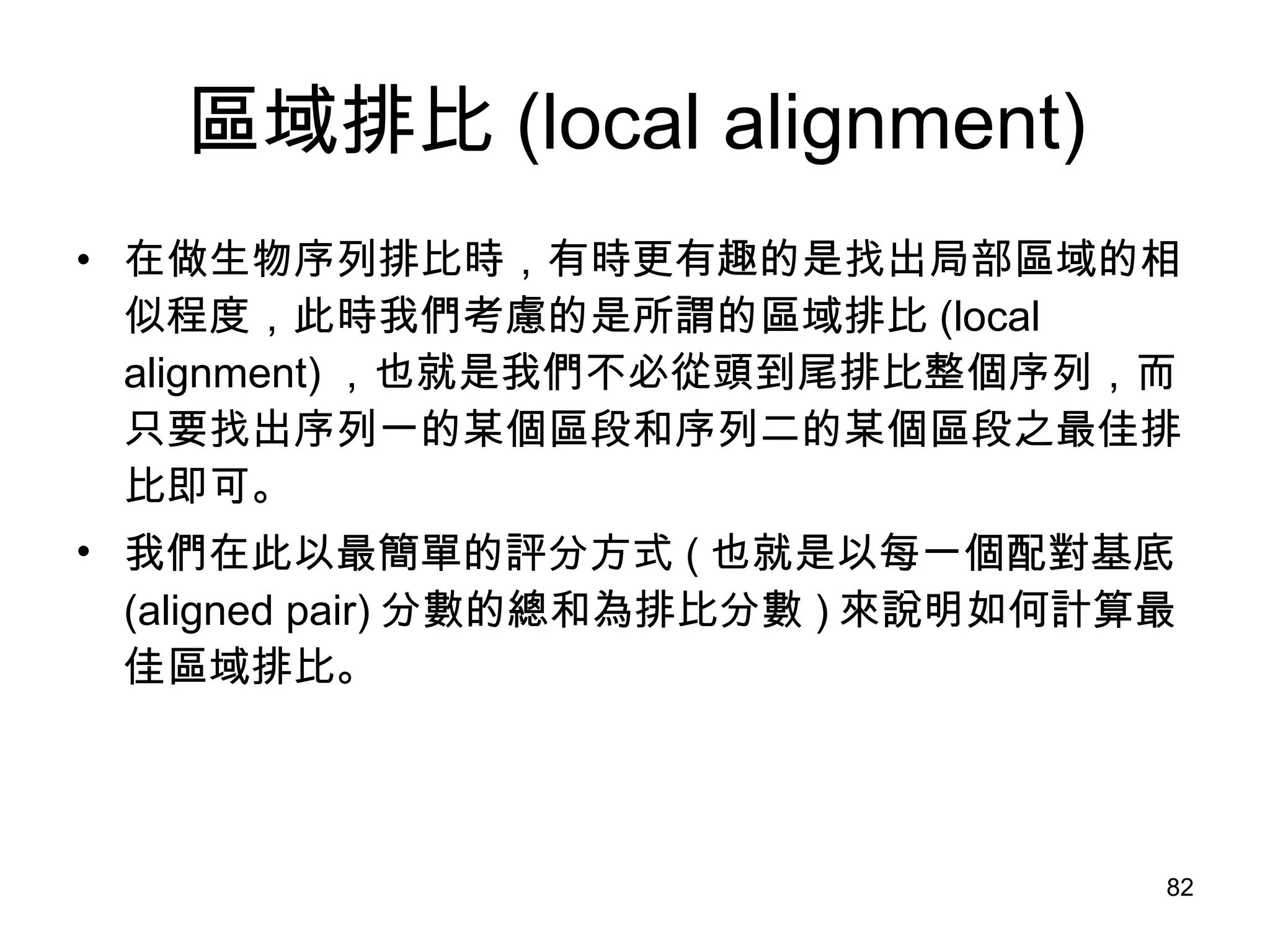 區域排比 (local alignment) 在做生物序列排比時，有時更有趣的是找出局部區域的相似程度，此時我們考慮的是所謂的區域排比 (local alignment) ，也就是我們不必從頭到尾排比整個序列，而只要找出序列一的某個區段和序列二的某個區段之最佳排比即可。 我們在此以最簡單的評分方式 ( 也就是以每一個配對基底 (aligned pair) 分數的總和為排比分數 ) 來說明如何計算最佳區域排比。 