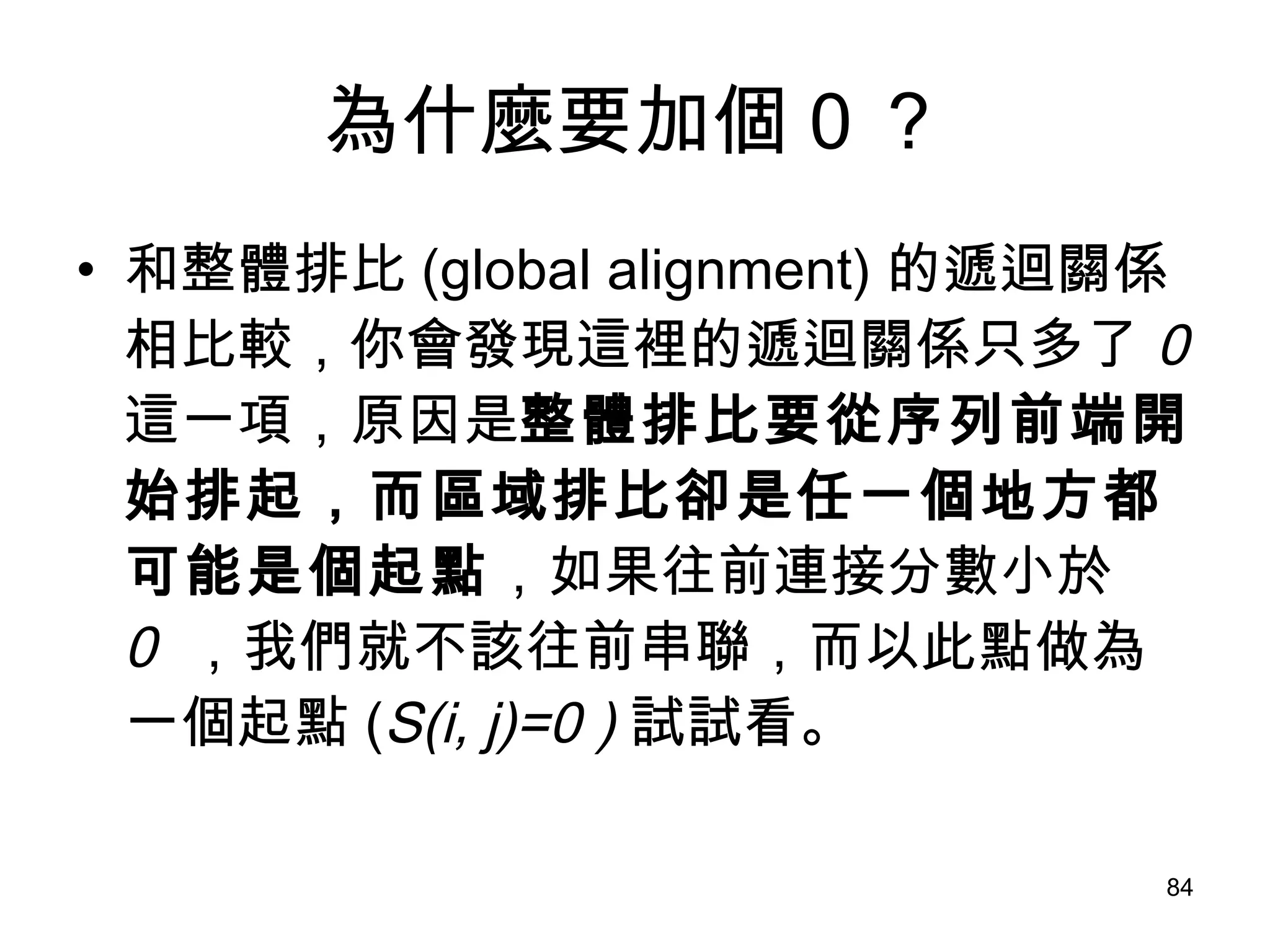 為什麼要加個 0 ？ 和整體排比 (global alignment) 的遞迴關係相比較，你會發現這裡的遞迴關係只多了 0  這一項，原因是 整體排比要從序列前端開始排起，而區域排比卻是任一個地方都可能是個起點 ，如果往前連接分數小於 0  ，我們就不該往前串聯，而以此點做為一個起點 ( S(i, j)=0 ) 試試看。 