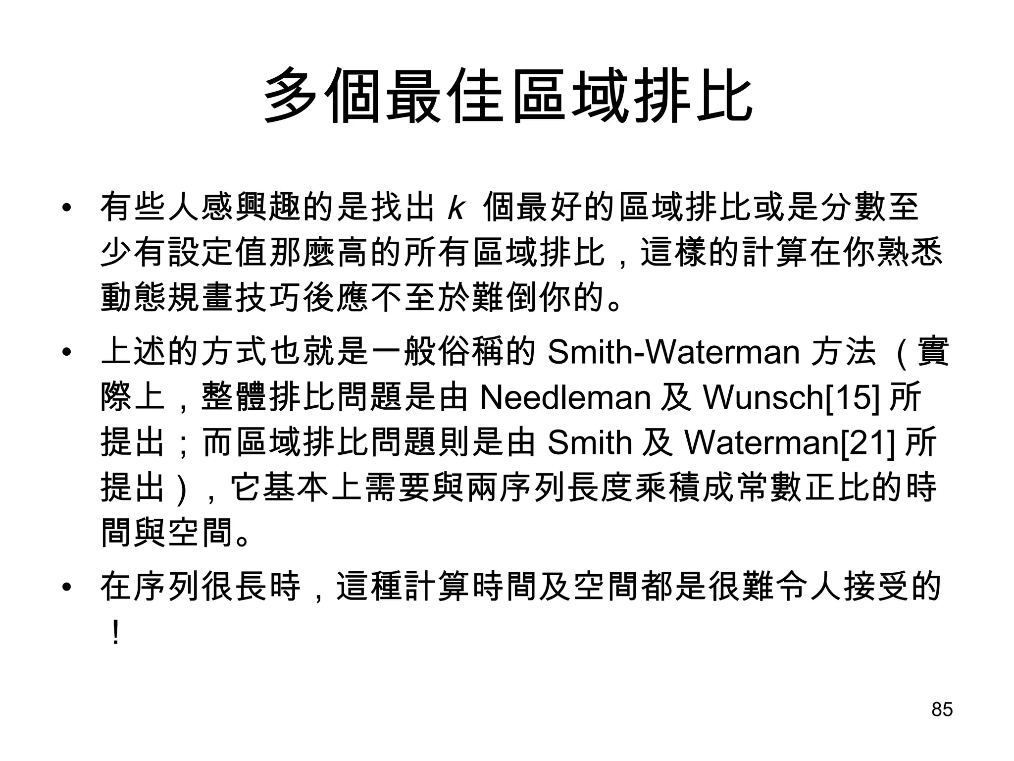 多個最佳區域排比 有些人感興趣的是找出 k  個最好的區域排比或是分數至少有設定值那麼高的所有區域排比，這樣的計算在你熟悉動態規畫技巧後應不至於難倒你的。 上述的方式也就是一般俗稱的 Smith-Waterman 方法  ( 實際上，整體排比問題是由 Needleman 及 Wunsch[15] 所提出；而區域排比問題則是由 Smith 及 Waterman[21] 所提出 ) ，它基本上需要與兩序列長度乘積成常數正比的時間與空間。 在序列很長時，這種計算時間及空間都是很難令人接受的！ 
