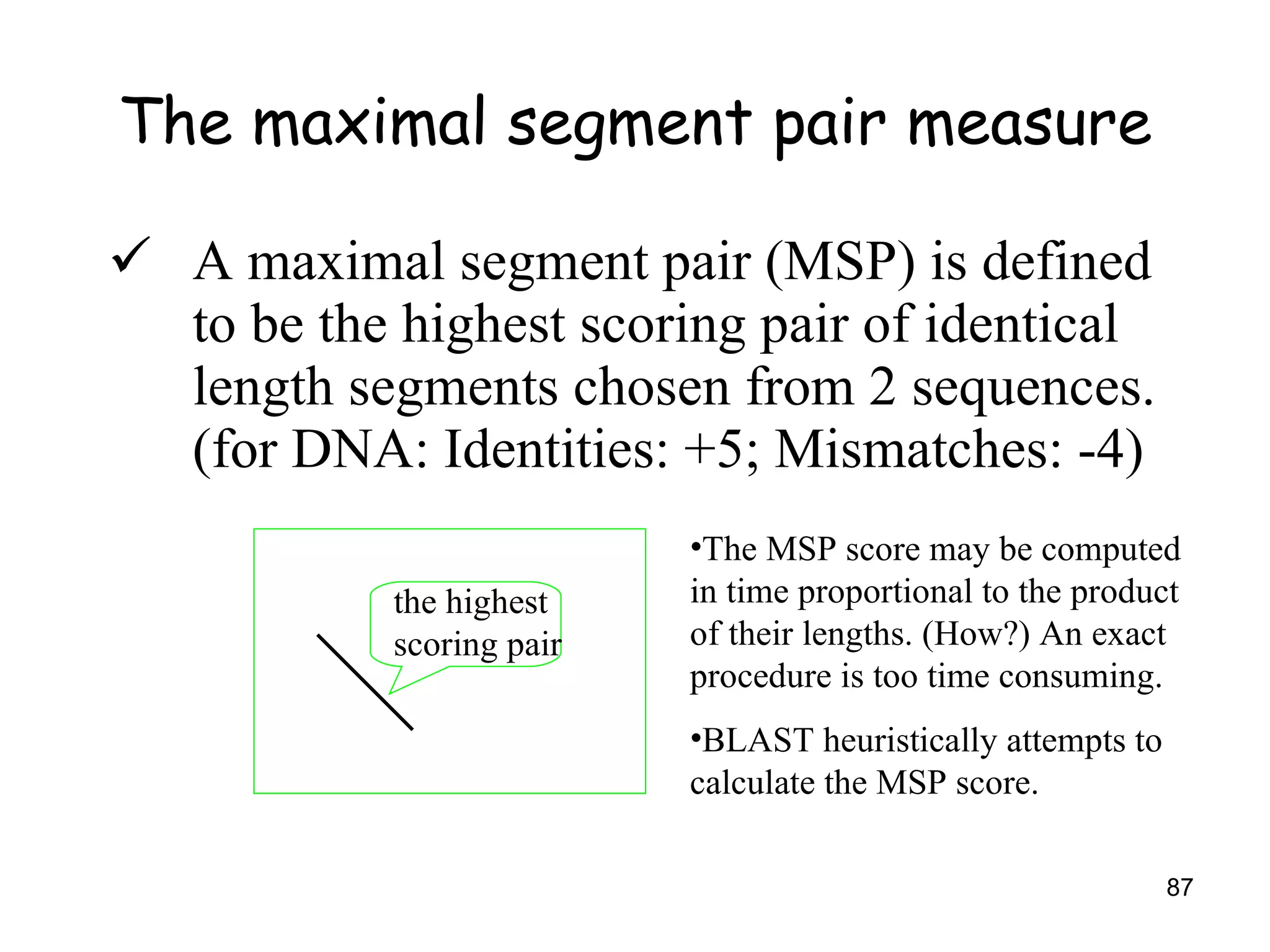 The maximal segment pair measure A maximal segment pair (MSP) is defined to be the highest scoring pair of identical length segments chosen from 2 sequences. (for DNA: Identities: +5; Mismatches: -4) the highest scoring pair The MSP score may be computed in time proportional to the product of their lengths. (How?) An exact procedure is too time consuming. BLAST heuristically attempts to calculate the MSP score. 
