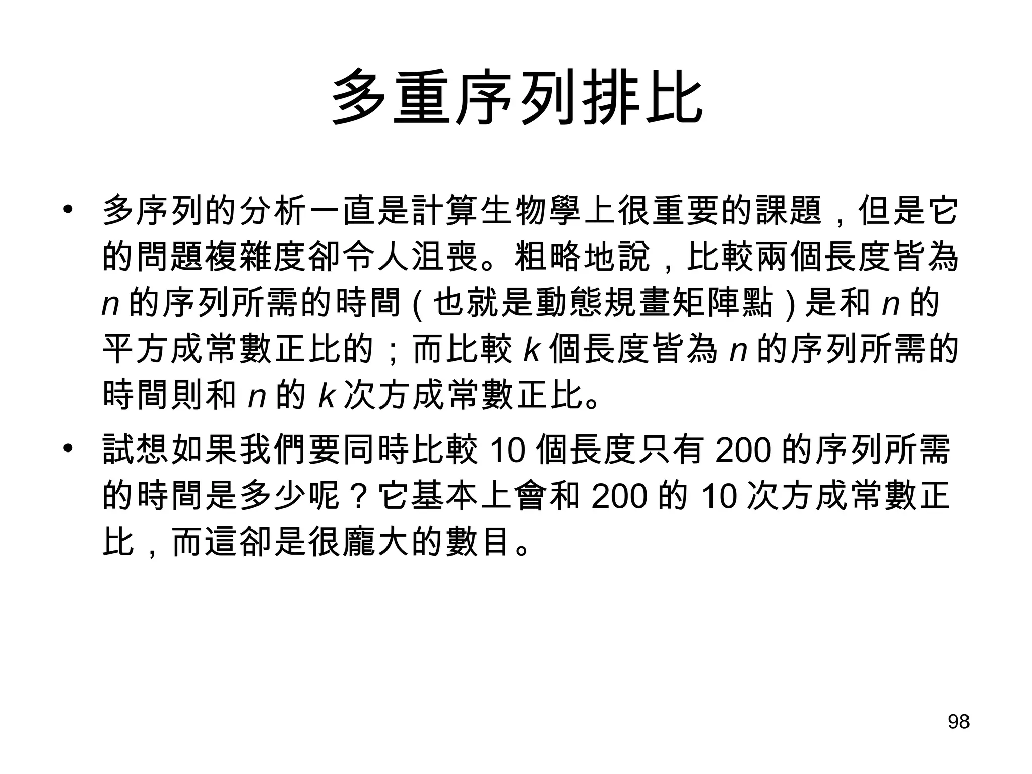 多重序列排比 多序列的分析一直是計算生物學上很重要的課題，但是它的問題複雜度卻令人沮喪。粗略地說，比較兩個長度皆為 n 的序列所需的時間 ( 也就是動態規畫矩陣點 ) 是和 n 的平方成常數正比的；而比較 k 個長度皆為 n 的序列所需的時間則和 n 的 k 次方成常數正比。 試想如果我們要同時比較 10 個長度只有 200 的序列所需的時間是多少呢？它基本上會和 200 的 10 次方成常數正比，而這卻是很龐大的數目。 