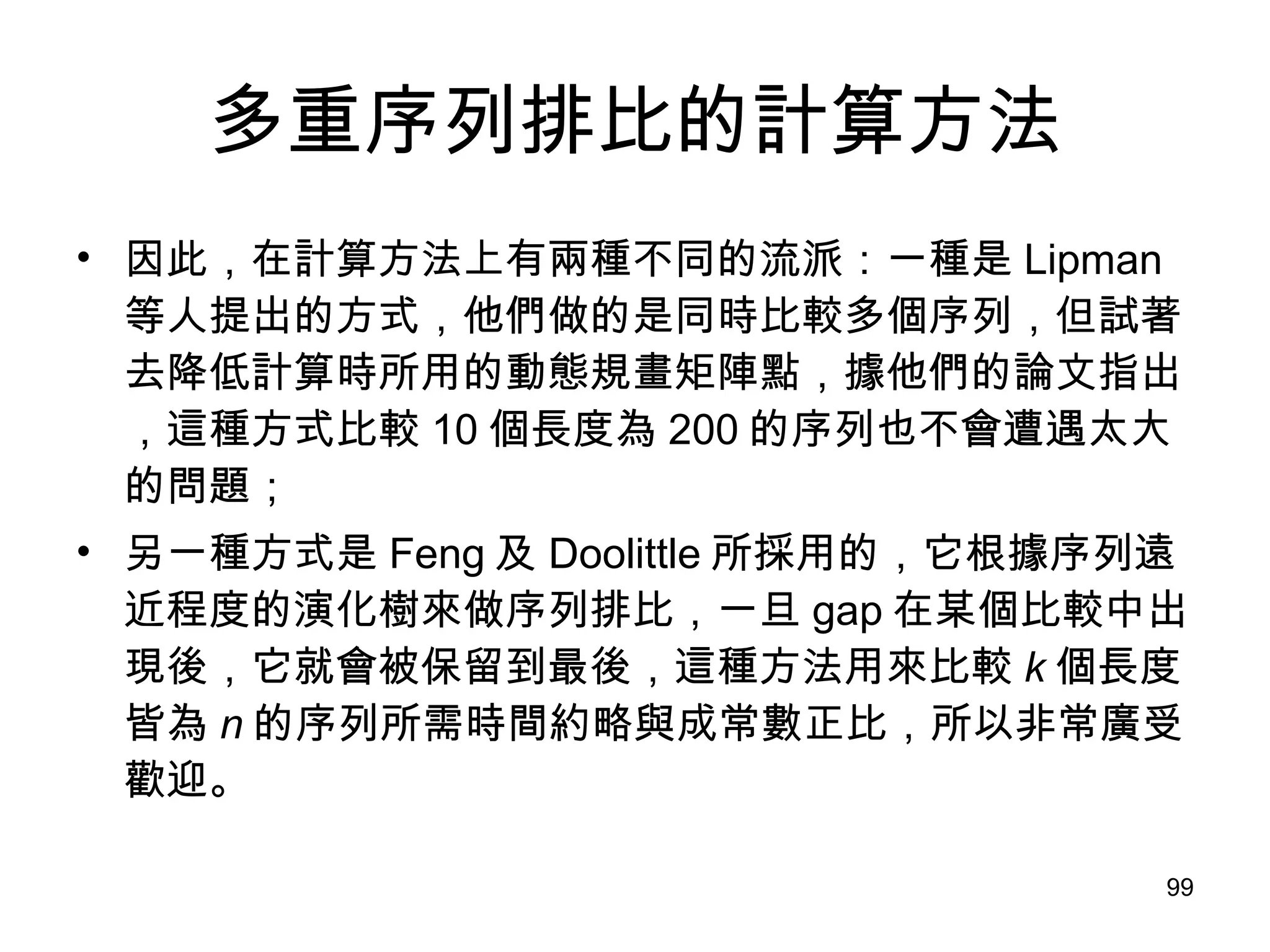 多重序列排比的計算方法 因此，在計算方法上有兩種不同的流派：一種是 Lipman 等人提出的方式，他們做的是同時比較多個序列，但試著去降低計算時所用的動態規畫矩陣點，據他們的論文指出，這種方式比較 10 個長度為 200 的序列也不會遭遇太大的問題； 另一種方式是 Feng 及 Doolittle 所採用的，它根據序列遠近程度的演化樹來做序列排比，一旦 gap 在某個比較中出現後，它就會被保留到最後，這種方法用來比較 k 個長度皆為 n 的序列所需時間約略與成常數正比，所以非常廣受歡迎。 