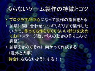 没らないゲーム製作の特徴とコツ
• プログラマが中心になって製作の指揮をとる
• 納期に間に合わせつつギリギリまで製作した
  いので、作っても作らなくてもいい部分を決め
  ておく（ステージ数、ボスの動きの作りこみで
  調整）
• 納期をきめてそれに向かって作成する
  （意外と大事）
  待合にならないようにする！！
 