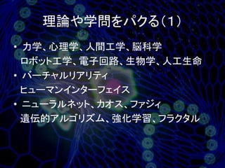 理論や学問をパクる（１）
• 力学、心理学、人間工学、脳科学
  ロボット工学、電子回路、生物学、人工生命
• バーチャルリアリティ
  ヒューマンインターフェイス
• ニューラルネット、カオス、ファジィ
  遺伝的アルゴリズム、強化学習、フラクタル
 