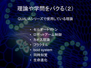 理論や学問をパクる（２）
QUALIAシリーズで使用している理論


    •   セルオートマトン
    •   ロボットアーム制御
    •   カオス理論
    •   フラクタル
    •   boid system
    •   同時知覚
    •   生命進化
 