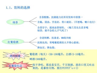 1.1、饮料的选择

              含茶酡酚，抗癌能力在所有饮料中排第一

  绿茶         含氟，固齿，牙齿好，胃口就好。(不想喝，嗽口也行)

             含茶甘宁，提高血管韧性。（梅兰芳先生若多喝
             绿茶，就不会给儿子气死了）


              含逆转醇，抗衰老，MM高兴啦
红葡萄酒         抗氧化剂，常喝葡萄酒的人不得心脏病。

             降血压、降血脂。

         葡萄酒（每天）<50-100毫升；白酒<5-10毫升；
 酒的限量
         啤酒<300毫升。

 红葡萄吃法      洗干净吃，那皮是宝贝，千万别剥。放在口里又吐出
            来的，是暴殄天物，要打PETPET~oο○
 