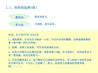 1.1、饮料的选择(续）

   蘑菇汤     提高免疫力。


   骨头汤      含琬胶，延年益寿。



补充：关于可X可乐百X可乐
1、清洗厕所：让可乐在马桶呆一小时，可乐内含的柠檬酸，会将玻璃质陶瓷
器（指马桶）的污点消除。
2、除锈、衣物上的油脂、汽车挡风玻璃的尘洉。
3、达利大学喝可乐比赛的结果：获胜者喝了8瓶，并当场死亡，因为血管含太
多二氧化碳，没有足够氧气，
4、可乐的酸度是3.4，这个酸度可以溶解牙齿和骨头。有人把掉下来的牙齿放
在百事可乐中，十天后，它溶解了。那么，如果是人体脆弱的胃壁和肠
壁。。。。。
 