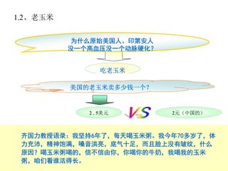 1.2、老玉米


           为什么原始美国人、印第安人
          没一个高血压没一个动脉硬化？


                吃老玉米

          美国的老玉米卖多少钱一个？


             2 . 5美元       2元（中国的）



 齐国力教授语录：我坚持6年了，每天喝玉米粥。我今年70多岁了，体
 力充沛，精神饱满，嗓音洪亮，底气十足，而且脸上没有皱纹，什么
 原因？喝玉米粥喝的，信不信由你，你喝你的牛奶，我喝我的玉米
 粥，咱们看谁活得长。
 