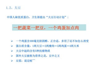 1.2、大豆

中国人缺优质蛋白，卫生部提出“大豆行动计划”:



  一把蔬菜一把豆，一个鸡蛋加点肉

   一个鸡蛋含300毫克胆固醇，正合适，多用了还不知怎么消受
   蛋白质含量：1两大豆＝2两瘦肉＝3两鸡蛋＝4两大米
   大豆中起码含有5种抗癌物质
   国外大豆被称为营养之花，豆中之王
   豆浆：说过啦~~
 