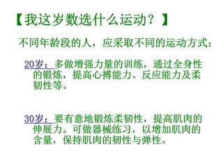 【我这岁数选什么运动？】
不同年龄段的人，应采取不同的运动方式：

 20岁：多做增强力量的训练，通过全身性
   岁：
   的锻炼，提高心搏能力、反应能力及柔
   韧性等。


 30岁：要有意地锻炼柔韧性，提高肌肉的
   岁：
   伸展力。可做器械练习，以增加肌肉的
   含量，保持肌肉的韧性与弹性。
 