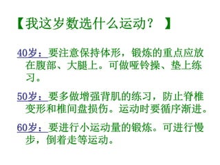 【我这岁数选什么运动？ 】

40岁：要注意保持体形，锻炼的重点应放
  岁：
  在腹部、大腿上。可做哑铃操、垫上练
  习。
50岁：要多做增强背肌的练习，防止脊椎
  岁：
  变形和椎间盘损伤。运动时要循序渐进。
60岁：要进行小运动量的锻炼。可进行慢
  岁：
  步，倒着走等运动。
 