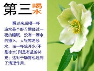 醒过来后喝一杯
凉水是个好习惯经过一
夜的睡眠，没有一滴水
的摄入，人很容易脱
水，而一杯凉开水(不
是冰水)则是有益的补
充；这对于肠胃也起到
了清理作用。
 